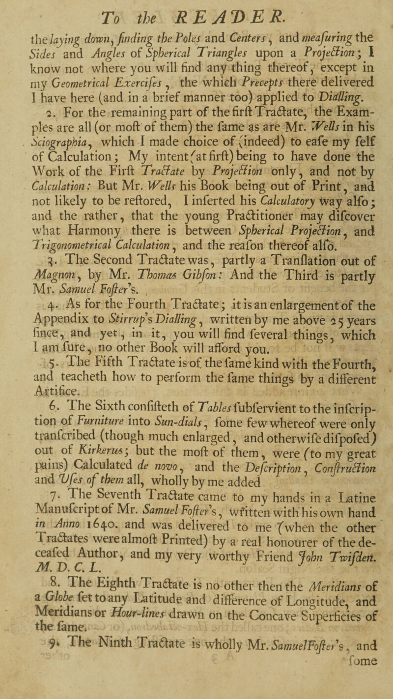 To the REJT>ER. the dovon^ finding the Poles and Centers, and meafuring thd Sides and Angles of Spherical Triangles upon a ProjeSion; I know not where you will find any thing thereof, except in niy Geometrical Exercifes , the which Precepts there delivered 1 have here (and in a brief manner too) applied to Dialling. For the remaining part of thefirftTradlate, the Exam¬ ples are all (or moft of them) the fame are Mr. ^Vells in his Sciographia^ which I made choice of (indeed) to eafe my felf of Calculation; My intent fat firft) being to have done the Work of the Firft Tractate by Proje&ion only, and not by Calculation: But Mr. W^ells his Book being out of Print, and not likely to be reftored, I inferted his Calculatory way alfo; and the rather, that the young Praftitioner may difcover what Harmony there is between Spherical ProjeSlion^ and Trigonometrical Calculation, and the reafon thereof alfd. The Second Tradatewas, partly a Tranflation out of Magnon^ by Mr. Thomas Gibfon: And the Third is partly Mr. Samuel FoJlePs. , .4. As for the Fourth Tradate; it is an enlargement of the Appendix to Stirrup's Dialling, written by me above a 5 years fince, and yet, in it, you will find feveral things, which 1 am fure, no other Book will afford you. • 5 • The Fifth Tradate is'of the fame kind with the Fourth, and^ teacheth how to peiform the fame things by a different Artifice. • 6. The Sixth confifteth of Tables fubfervient to the infcrip- tion of Furniture into Sun-dials fome feww’hereof were only tranfcribed (though much enlarged, and otherwife difpofed) out of Kirkerws*^ but the moft of them, were fto my great j^ains) Calculated de wtjo , and the Defcription, ConjiruSiion and Vfes of them all, wholly by me added 7. The Seventh Tradate came to my hands in a Latine Manufcript of Mr. Samuel Fofiers, written with his own hand in Anno 1640. and was delivered to me ^when the other Tradates werealmoft Printed) by a real honourer of thede- ceafed Authoi, and my very worthy Friend John Twifideri. 8. The Eighth Tradate is no other then the Meridians of a Globe^ fettoany Latitude and difference of Longitude, and Meridians or Hour-lines drawn on the Concave Superficies of the (ame*^ -^9* The Ninth Tradate is wholly IsM.SamuelFofler s and fome