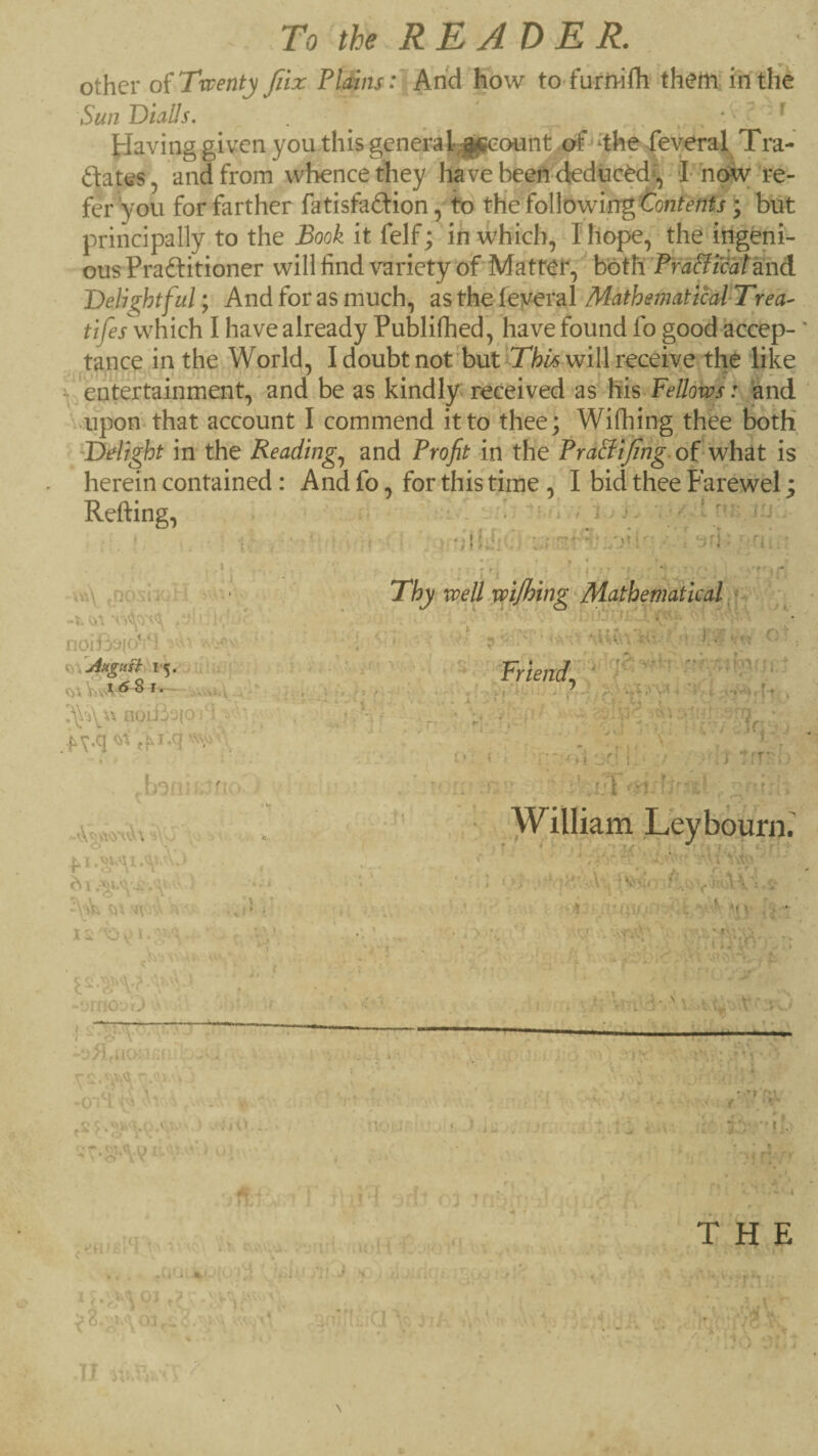 To the R E A D E JR.. other o{Twenty Jiix Plains: And how to fufivifli them; in the Sun Diails. . ^ ‘ ^ Having given you this general^count Several Tra- ftates, and from whence they have beeA ^kduc^d^ -1-now're¬ fer you for farther fatisfadion, to t\ie foWowingtontenfs ^ but principally to the Book it felf; in which, I hope, the itigeni^ ous Praftitioner will find variety of Matret, both P'rd&icatknd Delightful; And for as much, as the feyeral MathematicakTrea- tifes which I have already Publifhed, have found fo good accep¬ tance in the World, I doubt not'but ITte will reedve the iike entertainment, and be as kindly received as Fellows vupomthat account I commend it to thee; Wifhing thee both Delight in the Readings and Profit in the of what is herein contained: And fo, for this time , I bid thee Farewel; . . u .V 'i.j : . ■ / ' - ; Refting, ■ \ . : V noiBaic/i ' • ‘ I-*-- noiBo|oi‘'- ■, -■ # / . ‘ ■■ -■ 1 i b I. r V. , -umo' r^ ' k . k~«'v -k' }' ■' 1 1 ^ \ Ij.- . . -O’iH •- , - V. Thy weU mjfhing Mathematical, •, i 7. yt'i • I ft ‘ -'1 ' - t I' .K Friend, ‘ TT ' ' ‘ 5-,i 'yt ^  C , ■1^ V o . »f f 7r-- (< t e i 1 = ' William Ueyb ourn.' o' ' ■ -r ; ■ .•■■ i 'Y'^y , ^ - • 3 - . * IT V ■ - * ‘ . ' •>-> i A „ . ’■ ♦ ■^'>'.1 . * '.i'lf !V‘ ’ r u Fa . 'if THE . I a I * a li