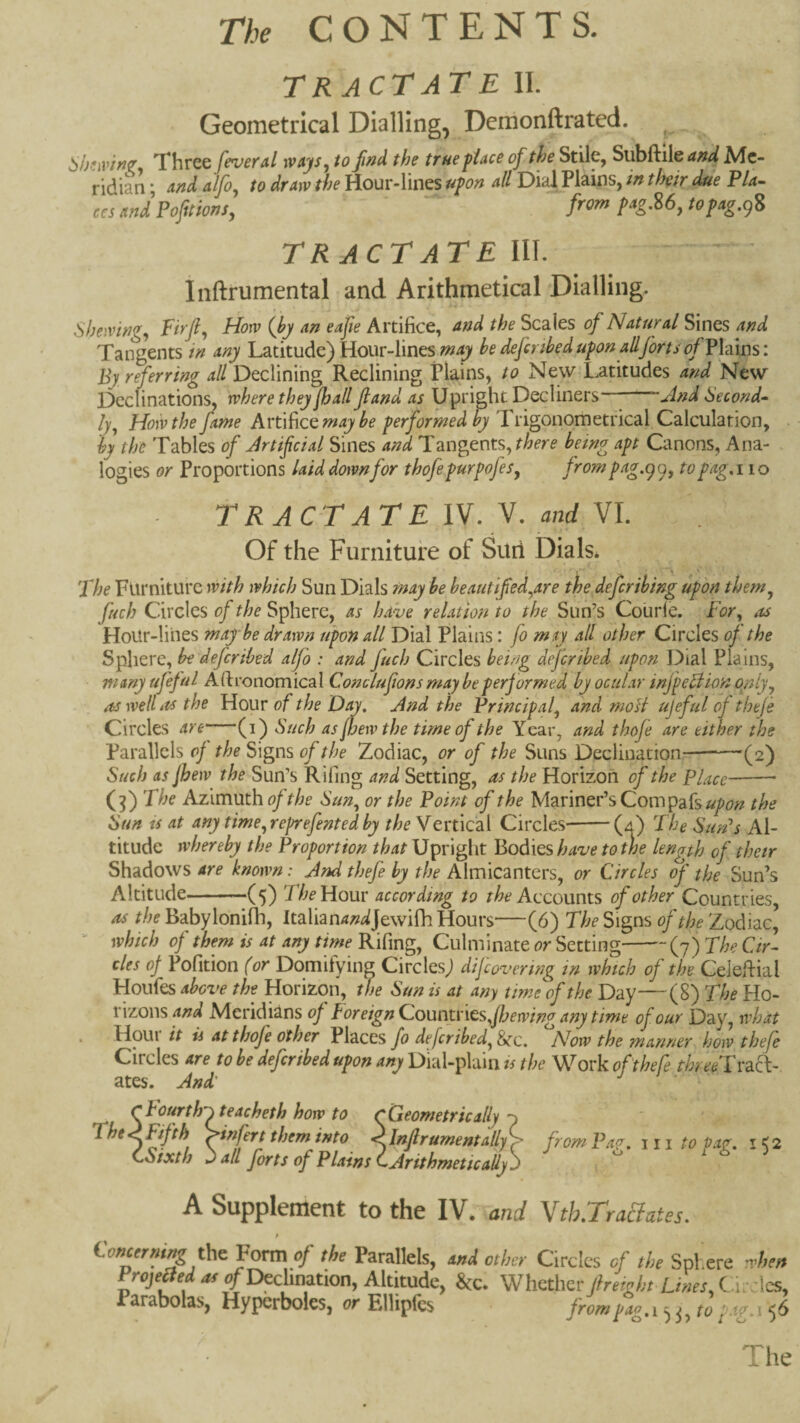 TR ACT AT E II. Geometrical Dialling, Demonftrated. !^h!’Av'w^ Three fever aI rvays^ to find the true piace of the Stile, Svh^Atand Me¬ ridian * And Alfo^ to dr AW the Hour-lines upon aU Dial Plains, in their due P/4- And Pofitions, from p^gM, topAg.gS TR ACT AT E III. Inftrumental and Arithmetical Dialling. shewing^ Firfi^ How {by An eAfie Artifice, And the Scales of NAturAl Sines And Tangents in Any Latitude) Hour-lines be defcnbed upon aIIforts of V\d\ns\ By referring aH Declining Reclining Plains, to New Latitudes and New Declinations, where they fjAll JlAnd as Upright Decliners And Second-- ly^ Hoivthe fame Artifice performed by Trigonometrical Calculation, by the Tables of Jrtifeial Sines and Tangents^ there being apt Canons, Ana¬ logies or Proportions laid downfor thofepurpofes^ frompag.99, topag. 110 TRACTATE IV. V. and VI. Of the Furniture of Suri Dials* The Furniture with which Sun Dials may be beautifed^are the deferihing upon them^ fuch Circles of the Sphere, as have relation to the Sun’s Courle. For, as HoUr-liiies may be drawn upon all Dial Plains: fo msy all other Circles oj the Sphere, be deferibed alfo : and fuch Circles being dejeribed upon Dial Plains, many ufeful Afironomical Conclufions may be performed by ocular infpeAion opiy, as well its the Hour of the And the Principal, and moH ujeful of theje Circles are (i) Such as pew the time of the Year, and thofe are either the Parallels of the Signs of the Zodiac, or of the Suns Declination-(2) Such AS Jhew the Sun’s Rifing and Setting, as the Horizoh of the Place-- (^) The Azimuth of the Sun, or the Point of the Mariner’s Com the Sun ts at any time, reprefented by the Vext\C2i\. Circles^-(a) The Sun's Al¬ titude whereby the Proportion that Upright Bodies have to the length of thetr Shadows are known: And thefe by the Almicanters, or Circles of the Sun’s Altitude-(5) The Worn' according to Accounts of other Countries, as the Babylonifh, Italian4;z^Jewifh Hours—(6) The Signs of the Zodiac, “ which of them is at any tirne Rifing, Culminate or Setting-(7) The Cir¬ cles oj Pofition (or Domitying Circles) dijeovering in which of the Celeftial Hoiifes above the Horizon, the Sun is at any time^of the Day—(8) The Ho¬ rizons and Meridians oj Foreign CouintnQs^Jhewing any time of our Day, nFat . Houi it ii At thofe other Places fo defcribed,^c. Now the manner how thefe Circles are to be dejeribed upon any Dial-plain is the W^ork of thefe threeTvd.f\~ ates. And' cFourth^teacheth how to CGeometrically ^hem into <InJlrumentally> from Pa^. 111 to paf, i<2 CSixth ^ all Jorts of Plains C Arithmetically j A Supplement to the IV. and Yth.TraUates. tWW the Form of the Parallels, oni other Circles of the Sphere Am Frojeged at o/Declination, Altitude, &c. Whether Jfreieht Lmes, C ir. les, Parabolas, Hyperboles, or Ellipfcs ■ 56 The