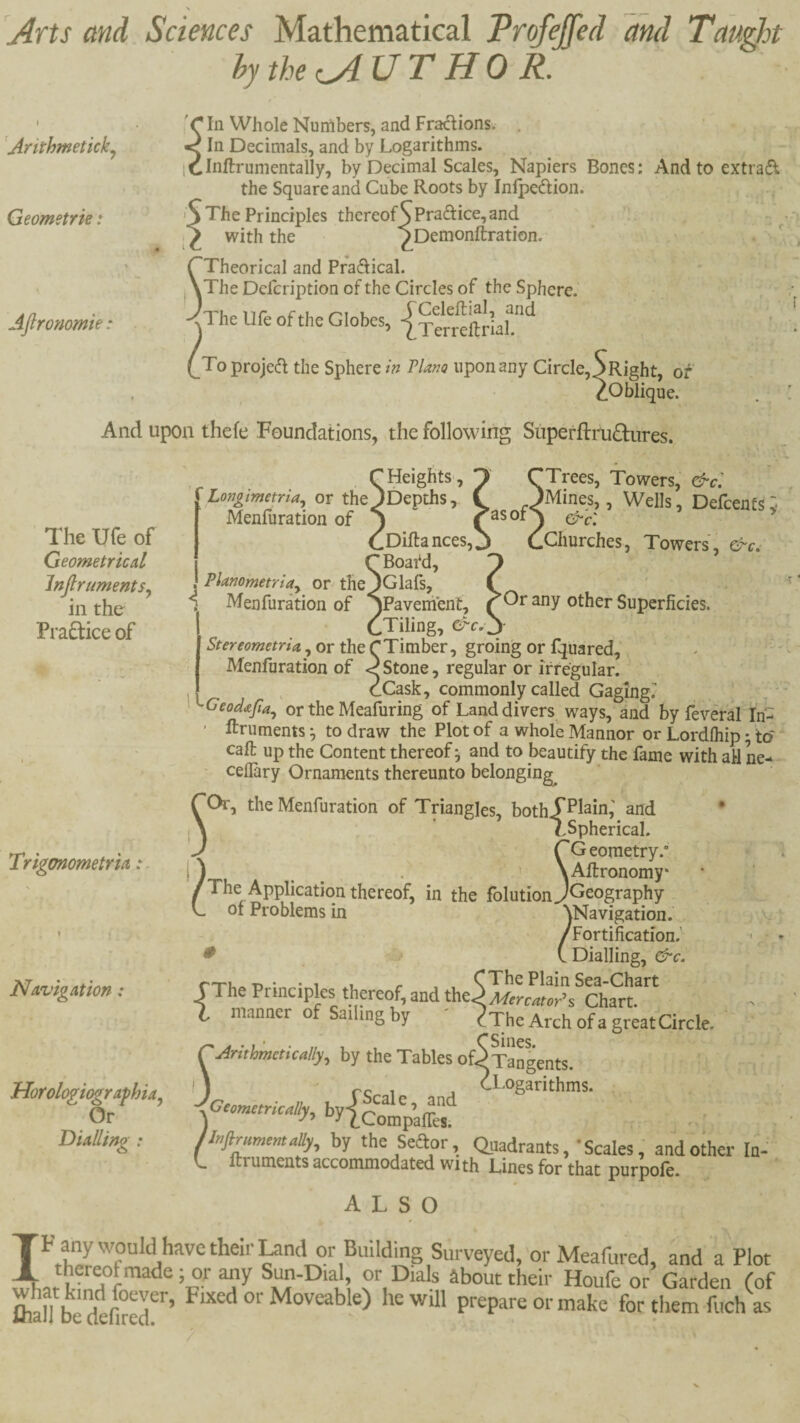 Arts and Sciences Mathematical Profejfed and Tau^t hythe^UTHOR. Arithmeticky Geometrk: Afironomie: C In Whole Numbers, and Fractions, < In Decimals, and by Logarithms. iClnftrumentally, by Decimal Scales, Napiers Bones; And to extrad the Square and Cube Roots by Inlpedion. > The Principles thereof^Prad:ice,and with the ”^Demonftration. ^Theorical and Pradical. A The Dcfcription of the Circles of the Sphere.’ y he Uft of the Globes, To projed the Sphere w Plana upon any Circle, S Right, of ^Oblique. And upon thefe Foundations, the following Superftiahfhires. The Ufe of Geometrical InJlrumentSy in the Pradice of ‘Trees, Towers, &c: jMines,, Wells, Defeents; asof^ cy^c'. ^ .Churches, Towers, &c^ Triganometria: r Heights, Lonoimetria, or the^Depths, Menfuration of A CDiftances, CBoafd, , Planometriay or the jGlafs, v ^ Menfuration of ‘SPavement, ( other Superficies. CTiling, d“c. j- Stereometria, or the CTimber, groing or fquared, Menfuration of Stone, regular or irregular. ^ cCask, commonly called Gaging^ Geoda/iay or the Meafuring of Land divers ways, and by feveral In- ' ftruments ^ to draw the Plot of a whole Mannor or Lordfliip; to* call up the Content thereof j and to beautify the fame with ail ne- ' ceflary Ornaments thereunto belonging^ the Menfuration of Triangles, bothT^lain,' and • TSpherical. rCeometry. ) ^ ^ XAflronomy* /The Application thereof, in the folution jGeography L of Problems in \Navigation.' /Fortification.’ ^ t Dialling, &c. {Tu..-n • • 1 .1 /• , , CThe Plain Sea-Chart The Principles thereof, and t\tt^MercatoRs Chart. manner of Sailing by ' eTheArchofagreatCircle. ' r Arithmeticallyy by the Tables ofS Tangents. I J rc 1 j ^Logarithms. llr.flmmmaUy, by the Seaor, Quadrants ,• Scales, and other In- L ftruments accommodated wi th Lines for that purpofe. ALSO IF any would have their ^nd or Building Surveyed, or Meafured, and a Plot their Houfe or Garden (of fliaH b prepare or make for them fuch as V Navigation: HorologiografhUy Or Dialling :