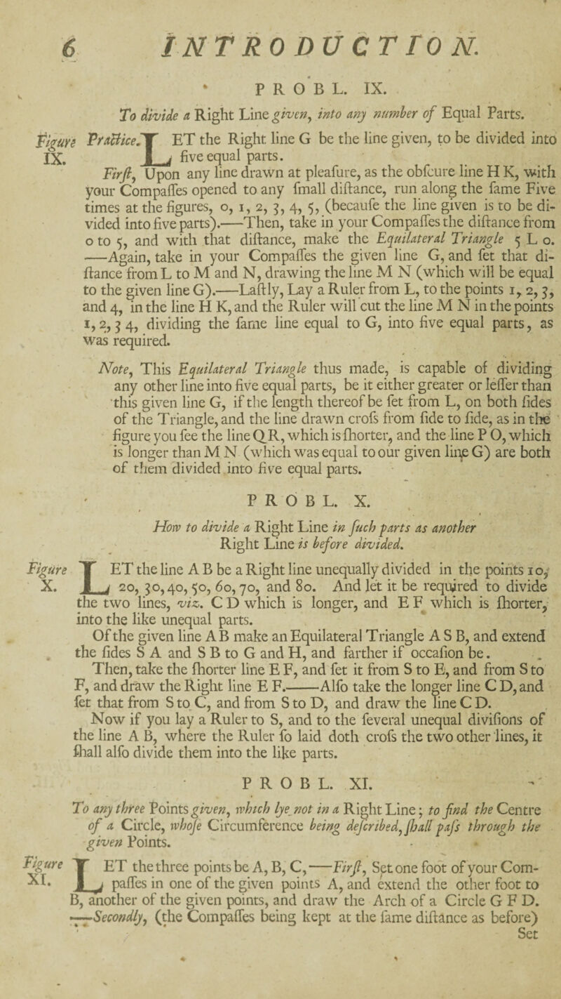 • P R O B L. IX. To divide a Right Line given^ into any number of Equal Parts. Figurs FraBiceiT' ET the Right line G be the line given, to be divided into IX. B i five equal parts. Firfij Upon any line drawn at pleafure, as the obfcure line H K, with your Compaffes opened to any fmall diftance, run along the fame Five times at the figures, o, i, 2, 5, 4, 5, (becaufe the line given is to be di¬ vided into five'parts).—Then, take in your Compaffes the diftance from o to 5, and with that diftance, make the Equilaterd Triangle 5 L o. —Again, take in your Compaffes the given line G, and fet that di¬ ftance from L to M and N, drawing the line M N (which will be equal to the given line G).—Laftly, Lay a Ruler from L, to the points i, 2, and 4, in the line H K, and the Ruler will cut the line M N in the points 1,2,54, dividing the fame line equal to G, into five equal parts, as was required. N’ote^ This Equilateral Triangle thus made, is capable of dividing any other line into five equal parts, be it either greater or leffer than this given line G, if the length thereof be fet from L, on both Tides of the Triangle, and the line drawn crofs from fide to fide, as in tlie figure you fee the line QR, which is fhoiter, and the line P O, which is longer than M N (which was equal to our given lin^ G) are both of them'divided into five equal parts. P R d B L. X. How to divide a Right Line in fuch farts as another Right Line is before divided. Figure Y ET the line A B be a Right line unequally divided in the points 10/ ■ X. I j 20, 30,40,50, 60,70, and 80. And let it be required to divide the two lines, viz, C D which is longer, and E F which is fhortery into the like unequal parts. > Of the given line A B make an Equilateral Triangle A S B, and extend , the fides S A and S B to G and H, and farther if occafion be. Then, take the fhorter line E F, and fet it from S to E, and from S to F, and draw the Right line E F.-Alfo take the longer line C D, and fet that from S to. C, and from S to D, and draw the line C D. Now if you lay a Ruler to S, and to the feveral unequal divifions of the line A B, where the Ruler fo laid doth crofs the two other lines, it lliall alfo divide them into the like parts. P R O B L. XI. Figure XL To any three Edmtsgiven^ which lye^not in a Right Line; to fnd the Centre of a Circle, wh^e Circumference being defcribed^fljall fafs through the given Points. Let the three points be A, B,' C,—Firfi^ Set one foot of your Com¬ paffes in one of the given points A, and extend the other foot to B, another of the given points, and draw the Arch of a Circle G F D. —Secondly^ (the Compaffes being kept at the fame diftance as before) > Set