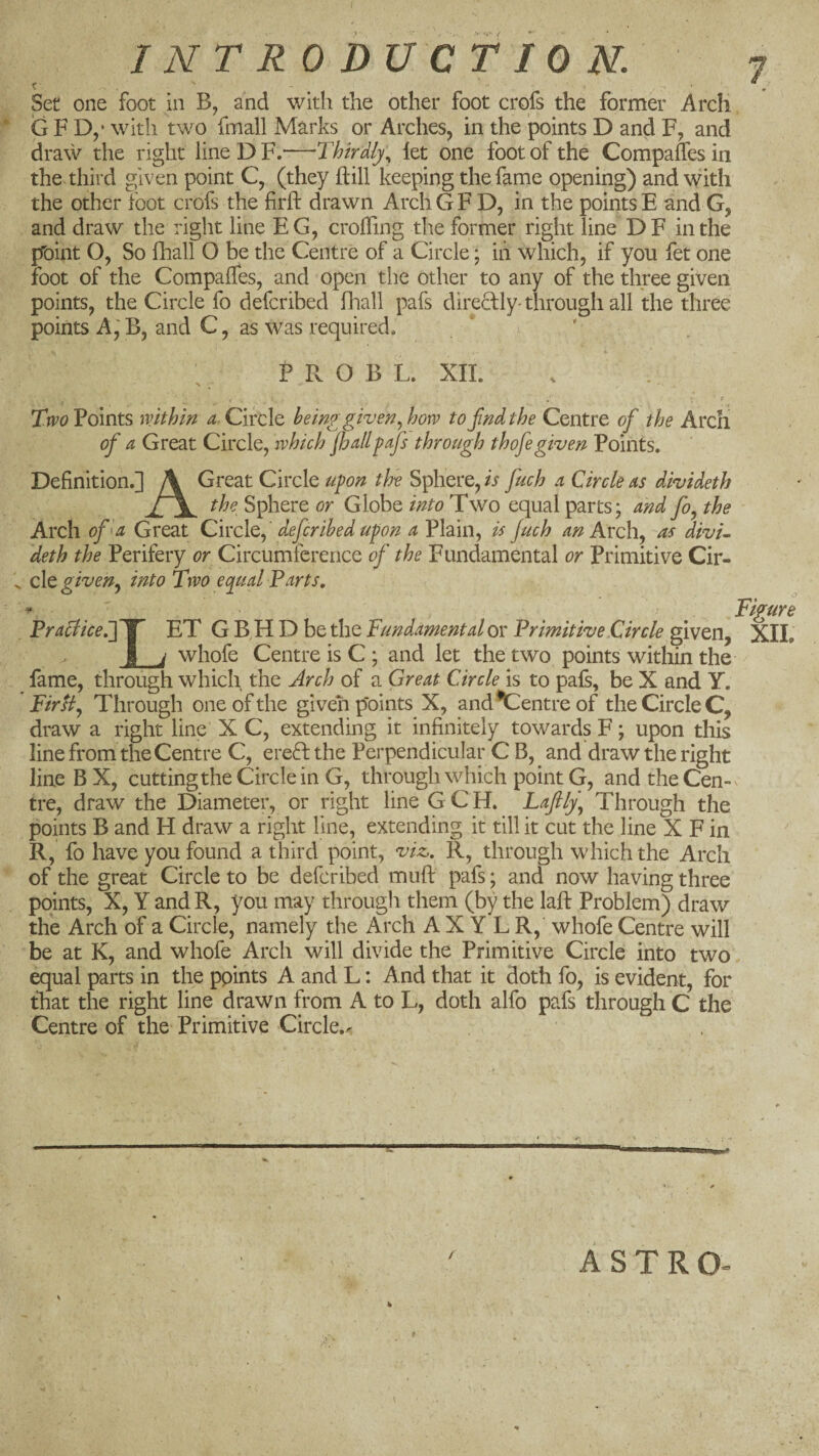 Set one foot in B, and with the other foot crofs the former Arch G F D,’ with two fmall Marks or Arches, in the points D and F, and draw the right line D F.—Thirdly., let one foot of the Compares in the. third given point C, (they hill keeping the fame opening) and with the other foot crofs the lirh drawn ArchGF D, in the points E and G, and draw the right line EG, eroding the former right line DF in the pToint O, So fhall O be the Centre of a Circle; in which, if you fet one foot of the Compailes, and open the other to any of the three given points, the Circle fo deferibed fhall pafs diredly-through all the three points A, B, and C, as was required. P Pv O B L. XII. r Tiro Points mthin Circle being given .^how tojindthe Centre of the Arch of a Great Circle, which jhdlpafs through thofegiven Points. Definition.] \ Great Circle upon the Sphere, is fuch a Circle as divideth the Sphere or Globe into Two equal parts; and fo, the Arch of 'a Great Civch, deferibed upon a Plain, is Juch an Axc\ as divu deth the Perifery or Circumference of the Fundamental or Primitive Cir- ^ cle given.^ into Two eq^ual Parts. - Figure Praclice.JY’ ET G B H D be the Fundamental ox Primitive Circle given, XIL J_^ whofe Centre is C; and let the two points within the fame, through which the Arch of a Great Circle is to pafs, be X and Y. Firtf Through one of the given points X, and*Centreof the Circle C, draw a right line X C, extending it infinitely towards F; upon this line from the Centre C, ereftthe Perpendicular C B, and draw the right line B X, cuttingthe Circle in G, through which point G, and the Cen¬ tre, draw the Diameter, or right line G C H. Lafily\ Through the points B and H draw a right line, extending it till it cut the line X F in R, fo have you found a third point, viz. R, through which the Arch of the great Circle to be deferibed mufl: pafs; and now having three points, X, Y and R, you may through them (by the laft Problem) draw the Arch of a Circle, namely the Arch A X Y L R, whofe Centre will be at K, and whofe Arch will divide the Primitive Circle into two equal parts in the ppints A and L: And that it doth fo, is evident, for that the right line drawn from A to L, doth alfo pafs through C the Centre of the Primitive Circle,.' / ASTRO-