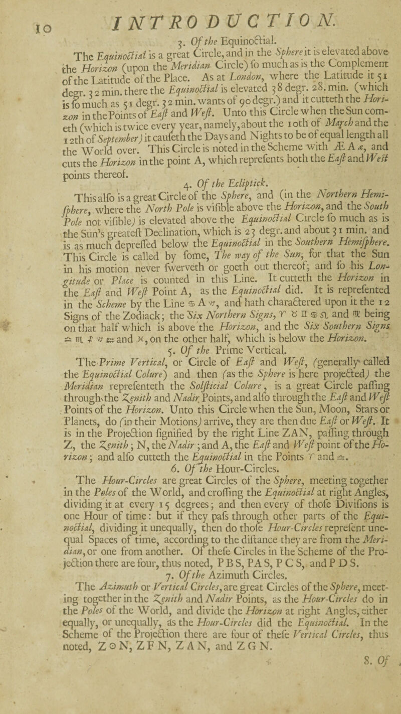 ip Of the Eqiiinoftial. The Eminomd is a great Circle, and in the Spherek is elevated above the Horizon (upon ih<i MerUt^n Circle) fo much as is the Complement of the Latitude of the Place. As at London where the Latitude it 51 deer. X 2 min. there the EquinoSUd is elevated 3 8 degr. 28. min. (which is fo much as 5 j degr. 5 2 min. wants ol 90 degi\) and it cutteth the Hori¬ zon in thePoints of £«/ and Weft. Unto this Circle when the bun com- eth (which is twice every year, namely,about the loth of Mzqc/jandthe 12th oi September) it caufeth the Days and Nights to be of equal length all the World over. This Circle is noted in the Scheme with iE A and cuts the Horiz-o/t in the point Aj which reprelents both the £^^and We si points thereof. ^ ; 4. Of the Echpttck. This alfo'is a great Circle of the Sphere^ and (in the Northern Hemi- fphere, .\^htxt the North Foie is vifible above iht Horizon^ and the South Pole not vifiblej is elevated above the Ec^uinocltal Circle fo much as is the Sun’s greateft Declination, which is 2 3 degr. and about 31 min. and is as much deprelTed below the Equmoliial in the Southern Hemifphere, This Circle is called by fome, The way of the Sun-, for that the Sun in his motion never fwerveth or goeth out thereof; and fo -his Lon-^ gitude or Place is counted in this Line. It cutteth the Horizon in the Eajl and Weft Point A, as the Equinocltal did. It is reprefented in the Scheme by the Line $ A vp, and hath charadered upon it the 12 Signs of the Zodiack; the 'Six Northern Signs, r « n s and being on that half which is above the Horizon, and the Six Southern Signs wi I ^ ctjand k, on the other half, which is below the Horizon, 5. Of the Prime Vertical. Thc Prime Vertical, or Circle of Eaft and Weft, (generally-called the Equinoctial Colure') and then (as the Sphere is here projeiEledj the Meridian reprefenteth the Solfticial Colure, is a great Circle paffing throughNthe Zenith and Nadir Points, and alfo through the Eaft and Weft . Points of the Horizon. Unto this Circle when the Sun, Moon, Stars or Planets, do (in their Motions^ arrive, they are then due Eaft or Weft, It is in the ProjeTion fignified by the right Line ZAN, pafling through Z, the Zst^tth; N, the Nadir ; and A, the Eaft and Weft point of the Ho¬ rizon ; and alfo cutteth the Equinoctial in the Points r and 6. Of the Hour-Circles. The Hour-Circles are great Circles of the Sphere, meeting together in the Poles oT the World, andcrolTing the Equinoctial at right Angles, dividing it at every 15 degrees; and then every of thofe Divifions is one Hour of time: but if they pafs through other parts of the Equi¬ noctial, dividing it unequally, then do thofe Hour-Circles reprefent une¬ qual Spaces of time, according to the diftance they are from the Meri- dian,Q\: one from another. Of thefe Circles in the Scheme of the Pro- je8:ion there are four, thus noted, P B S, PA S, P C S,. and P D S. 7. Of the Azimuth Circles. The Azimuth ov Vertical C/rr/fj, are great Circles of t\\Q Sphere, ing together in the Zenith and Nadir Points, as the Hour-Circles do in the Poles of the World, and divide the Horizon at right Angles, either equally, or unequally, ds the Hour-Circles did the Equinoctial, In the Scheme of the ProjeHion there are four of thefe Vertical Circles, thus noted, Z o N, Z F N, ZAN, and Z G N.