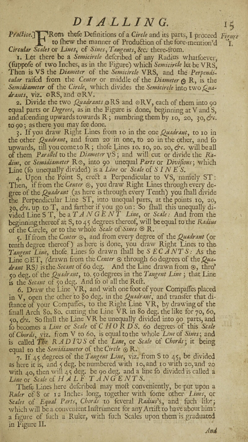 DIALLING. 15 Pm7/Vf.]|7^Rom thefe Definitions of a Circle and its parts, I proceed Fic^ure to fihew the manner of Produdion of the fore-mention’d Circular Scales or Lwes, of Sines^ Tangents^ 8>tci there-froin. 1. Let there be a Semicircle defcribed of any Radius wliatfoever, (fuppofe of two Inches, as in the Figure) which Semicircle letbe VRS, • Then is VS the Diameter of the Semicircle VRS, and the PerpendL . cular raifed from the Center or middle of the Diameter^ R, is the Semidiameter of the Circle., which divides the Semicircle into two Qua^ dr ants, viz. oRS, and oRV. 2. Divide the two Quadrants oRS and ©RV, each of them into 90 equal parts or Degrees, as in the Figure is done, beginning at V and S, and afeending upwards towards R; numbring them by 10, 20, 30, &c. to 90; as there you may fee done. 3. If you draw Right Lines from 10 in the one Quadrant, to 10 in the other Quadrant, and from 20 in one, to 20 in the other, and fo upwards, till you come to R; thofe Lines 10.10, 20. 20, &c, will be all of them Parallel to the Diameter yS; and will cut or divide the Ra¬ dius, or Semidiameter Ro, into 90 unequal or Divijions) which Line (fo unequally divided) is a Line or Scale oi S 1N E S. 4. Upon the Point S, ereft a Perpendicular to VS, naniely ST: Then, if from the Center ©, you draw Right Lines through every de¬ gree of the Quadrant (as here is through every Tenth) you fhall divide the Perpendicular Line ST, into unequal parts, at the points 10, 20, 30, &c. up to T, and farther if you go on: So iliall this unequally di¬ vided Line ST, be ^ T A N G E NT Line, or Scale: And from the beginning thereof at S, to 45 degrees thereof, will be equal to the Radius of the Circle, or to the whole Scale of Sines © R. 5. If from the Center ©, and from every degree of the Quadrant (or tenth degree thereof) as here is done, you draw Right Lines to the Tangent Line, thofe Lines fo drawn fliall ho S EC A NT S: As the Line oET, (drawn from the Center © through 60 degrees of the^«^- drant RS) is the Secant of 60 deg. And the Line drawn from ®, thro* 50 deg. of the Quadrant, to. 50 degrees in the Tangent Line ; that Line is the Secant of 50 deg. And fo ol all the Reft. 6. Draw the Line VR, and with one foot of your Compaffes placed in V, open the other to §0 deg. in the Quadrant, and transfer that di- ftance of your Compaffes, to the Right Line VR, by drawing of the fiiiall Arch 80. 80. cutting the Line VR in 80 deg. the like for 70, 60, 50, &c. So fhall the Line VR be unequally divided into 90 parts, and fo becomes a Line or Scale of C HO R DS, 60 degrees of this Scale of Chords, viz. from V to 60, is equal to the whole Lme of Sines \ and is called The RAD TVS of the Line, or Scale of Chords', it being equal to tbo Semidiameter of Coo Circle © R. 7. If 45 degrees of the Tangent Line, viz. from S to 45, be divided as here it is, and 5 deg. be numbered with 10, and 10 with 20,and 20 with 40, then will 4 s deg. be 90 deg. and a line fo divided is called a Ltneo^ Scale of HALF TANGENTS. Thefe Lines here defcribed may moft conveniently, be put upon a Ruler of 8 or 12 Inches long, together with fome other Lines, or Scales of Equal Parts, Chords to feveral Radius^, and fuch like; which will be a convenient Inftrument for any Artift ro have about him: a figure of fuch a Ruler, with fuch Scales upon them is graduated in Figure II. And