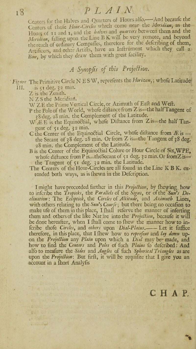 13 PLAIN Centers for the Halves and Quarters of Hours alfo.—'And becaufe the Centers of thofe Hour-Circles which come near the Mertdian, as the Houi s of 11 and i, and the ImHcs and quarters between them and the MeriMan, falling upon the Line B K will be very remote and beyond thcrcach of ordinary Compaffes, therefore lor the defcnbingof them, Artificers, and Other Artifts, have an Inftrument which they call a JLm, by which they draw them with great facility. . ■ - . • A SjnopJis of this Proje&ion. figure The Primitive Circle N E S W, reprefents the Horizon^; wliofe Latitude^ iil. is 51 deg. p min. Z is the Zenith. N Z S the Meridiart. W Z E the Prime Vertical Circle, or Azimuth of Eaft and Weft. V the Pole of the World, whofe diftance from Z is—the half Tangent of 38 deg. 28 min. the Complement of the Latitude. W iEE is the Equino6fial, whofe Diftance from Zfcthe half Tan¬ gent of 51 deg. 32 min. ' ' C the Center of the Eqaino8:ial Circle, whofe diftance from JE is = the Secant of 38 deg. 28 min. Or from Z is=the Tangent of 38 deg. 28 min. the Complement of the Latitude. B is the Center of the Equinoftial Colure or Hour Circle of Six,WPE, whofe diftance from P is=thcSecant of 51 deg. 3 2 min. Or fromZis= the Tangent 0(51 deg: 32 min. the Latitude. The Centers of the Hour-Circles are all found in the Line K B K. ex¬ tended both ways, as is fliewn in the Defeription. * . I « / m V I might have proceeded farther in this Projection, by fhewing.how to inferibe the Trofteks, the Parallels of the Signs, or of the Sun^s De^ clination: The Eclipick, the Circles of Alt it u^, and Azimuth Lines, with others relating to the SmPs Courfe; but there being no occafion to make ufe of them in this place, I ftiall referve the manner of inferting them and others of the like Nature into tliQ' Projection, becaule it will be done hereafter, when I fhall come to fiiew the rnanner how to in¬ feribe tliofe Circles, and others upon Dial-Plains,-Let it fuffice therefore, in this place, that I fhew how to re^refent and lay down up¬ on the Projection any Plain upon which a Dial may be'* made, and how to find the Centers and Poles of fuch Plains fo deferibed: And alfo to meafure the Sides and Angles of fuch Spherical Triangles as are upon the Projection: But firft, it will be requifite that I give you an account in a Ihort Analyfis