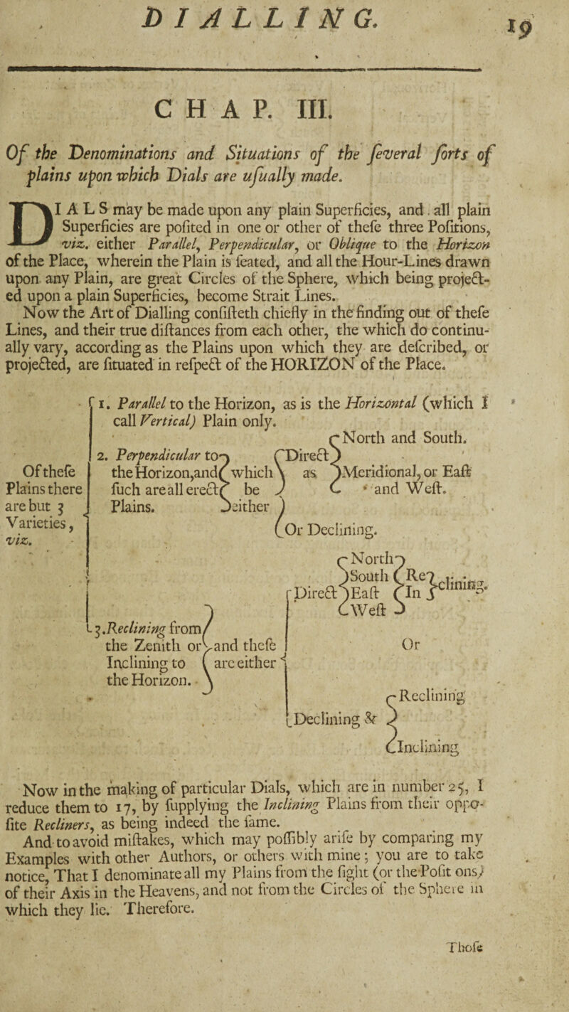 19 CHAP. III. Of the 'Denominations and Situations of the federal forts of plains upon which Dials are ufually made, * Dials may be made upon any plain Superficies, and. all plain Superficies are pofitcd in one or other of thefe three Pofitions, viz, either Furallely Perpendicular^ or Oblique to the Horizon of the Place, wherein the Plain is feated, and all the Hour-Lines drawn upon, any Plain, are great Circles of the Sphere, which being projeff- ed upon a plain Superficies, become Strait Lines. Now the Art of Dialling confifteth chiefly in the finding out of thefe Lines, and their true diftances from each other, the which do continu¬ ally vary, according as the Plains upon which they are defcribed, or projefted, are fituated in refpeft of the HORIZON of the Place. ■ I. Parallel to the Horizon, as is the Horizontal (which t call Vertical) Plain only. Of thefe Plains there are but ^ Varieties, viz. 2. Perpendicular tO') the Horizon,andQ which fuch areallereclQ be Plains. Jeither I,Reclining from/ the Zenith or vand thefe Inclining to ( arc either the Horizon. /North and South. 'Direcl as *)Mcridional, or EaR and Weft. Or Declining. North Direa^Eaft*' ■Weft J t Declining Or Reclining .Inclining Now in the making of particular Dials, which are in number 25, I reduce them to 17, by fupplyiiig tht Inclining Plains from their oppo- fite Recliners, as being indeed the fame. And-to avoid miftakes, which may poflibly arife by comparing my Examples with other Authors, or others with mine ; you are to take notice. That I denominate all my Plains front the fight (or theTofit ons; of their Axis in the Heavens, and not from the Circles of the Sphere la which they lie. Therefore. Tlrofi;