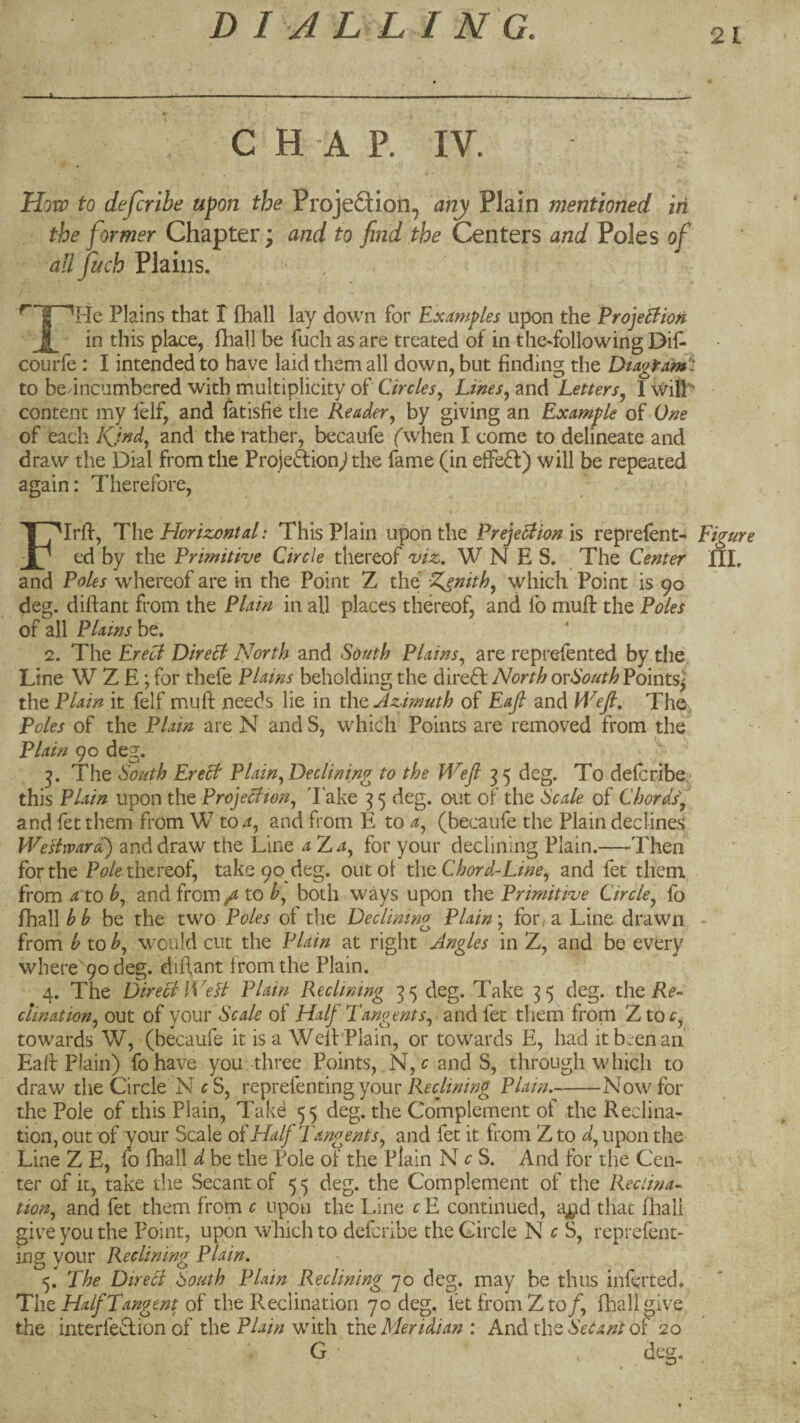 21 - - * - • . ... . - ■ -- ■ . __L ^ ^ C H A P. IV. Hoxv to deferibe upon the Projeftion, any Plain mentioned iri the former Chapter; and to find the Centers and Poles of all fuch Plains. ^ Plains that I {hall lay down for Examples upon the Erojelfioti j in this place, ilial.l be fuch as are treated of in the-following Dii^ courfe : I intended to have laid them all down, but finding the Diagram^: to be incumbered with multiplicity of Circles., Lines., and Letters^ I wilP content my lelf, and latisfie the Reader, by giving an Example of One of each Kjnd, and the rather, becaufe (when I come to delineate and draw the Dial from the Projeftion^ the fame (in effect) will be repeated again: Therefore, Flrff, T\\q Horizontal: This Plain upon the PrejeHion is reprefent^ Figure ed by the Primitive Circle thereof viz, W N E S. The Center HL and Poles whereof are in the Point Z the Ifienith, which Point is 90 deg. diftant from the Plain in all places thereof, and lb mufl: the Poles of all Plains be. 2. The Ereol DireB North and South Plains, are reprefented by the. Line W Z E; for thefe Plains beholding the direft North orSouthPointsl the Plain it felf muft needs lie in the Azimuth of Eajl and Wefi, The,, Poles of the Plain are N andS, which Points are removed from the Plain 90 deg. The South EreB Plain, Declining to the Wefi 35 deg. To deferibe - this Plain upon theProjeBwn, lake 35 deg. out of the Scale of Chords, and fetthem from W to 4, and from E to a, (becaufe the Plain declines WeHrvard') and draw the Line aT^a, for your declining Plain.—Then for the thereof, take 90 deg. out of tho. Chord-Line, and fet them from 4 to h, and from / to b, both ways upon the Primitive Circle, fo fhall^^ be the two Poles of the Declining Plain; for,a Line drawn - from b to b, would cut the Plain at right Angles in Z, and be every where 90 deg. diifant from the Plain. 4. The DireB Well Plain Reclining 35 deg. Take 35 deg. the Pf- clination, out of your Scale of Half Tangents, and fet tliem from Xtoc, towards W, (becaufe it is a Well: Plain, or towards E, had itbc-enaii Eaff Plain) fo have you.-three Points, N, and S, through which to draw the Circle N £ S, rcptelQntingyour Reejining Plain-Now for the Pole of this Plain, Takd 55 deg. the Complement of the Reclina- tion, out of your Scale of Half Tangents, and fet it from Z to d, upon the Line Z E, fo fhall d be the Pole of the Plain N cS. And for the Cen¬ ter of it, take the Secant of 55 deg. the Complement of the Reciina- tion, and fet them from c upon the Line cE continued, a^d that fhali give you the Point, upon wliich to deferibe the Circle N f S, reprefent- ing your Reclining Plain. 5, The DtreB South Plain Reclining 70 deg. may be thus inferred. Thz Half Tangent 0^ the Reclination 70 deg. fet from Z to/, fhall give the interfeclion of tho Plain w ith the Meridian : And the bV^4/^/of 20 G deg.