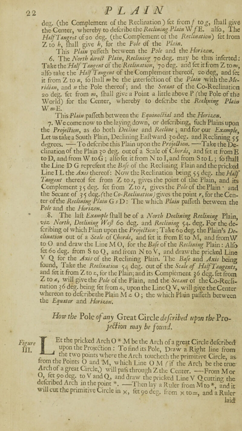22 deg. (the Complement of the Reclination) fet from f tog^ fhail give the Center, whereby to defcribc the Reclining PlainWfE, alfo, The Half Tangent of 20 deg. (the Complement ot the Reclination') fet from Z to fliall give /?, for the Pole of the Plain, This Plain paifeth between the Pole and the Horizon, 6. The North direfl Plain^ Reclining 70 deg. may be thus inferted .* Take the Half Tangent of the Reclination, 70 deg, and fet itfrom Z tom, alfo take the HalfTangentoi the Complement thereof, 20 deg, and fet it from Z to n, fo fliall m be the interfecfion of the Plain \yith the A/f- ridian, and n the Pole thereof; and the Secant of the Co-Reelination 20 deg. fet from m, llmll give a Point a little above P (the Pole of the World) for the Center, w’hereby to defcnbe the R.eci^ning Plain This Plain paffeth between the Equinoctial and the Horizon, 7. We come now to the laying down, or defcribing, fuch Plains upon the Projection, as do both Decline and Recline ; and for pur Example, Let us take a South Plain, Declining EaRward 3 o deg. and Reclining 5 5 degrees. — To deferibe this Plain upon the Projection, —Take the De¬ clination of the Plain 50 deg. out of a Scale of Chords, and fet it fromE to D, and from W to G ; alfo fet it from N to I, and from S to L ; fo fhail the Line D G reprefent the Bafe of the Reclining Plain and the pricked Line IL the Axis thereof: Now the Reclination being 5 5 deg. the Half Tangent thereof fet from Z to s, gives the point of the Plain, and its Complement 3 5 deg. fet from Xtot, gives the of the Plain • and the Secant of 3 5 deg. (the Co-Reclination) gwos the point r, for the Cen- . ter oftlie Reclining Plain G i D: The which Plain paffeth between the Pole and the Horizon, , • 8. The laft Example fhail be of a North Declining Reclining Plain, viz North, Declining Wefi 60 deg. and Reclining 54. deg. For the de¬ fcribing of which Plain upon the ProjeSlicn; Take 60 deg, the Plain’s De^ clination out of a Scale of Chords, and fet it from E to M, and fromW to O and draw the Line M O, for the Bafe of the Reclining Plain : Alfo fet 60 deg. from S to Q, and from N to V, and draw the pricked Line V for the Axis oi the Reclining Plain. The Bafe and. Axis being found. Take the Reclination 54 deg, out of Scale of HalfTangents, and fet it from Z to z, for the Plain; and its Complement 36 deg. fet from Z to £, will give the Pole of the Plain, and the Secant of theCo-RecIi- nation 36 deg. being fet from z, upon the Line Q V, wdll give the Center whereon to deferibe the Plain O; the which Plain paffeth between the Equator and Horizon, _ - Hovp the Pole of any Great Circle deferihed upon the Pro- je&ion may be found. Figure f pricked Arch O M be the Arch of a great Circle deferibed III, I . upon the Projection : To find its Pole, Draw a Right line from tl^ two points where the Arch toucheth the primitive Circle, as- rorn die Points O and 'M, which Line O M (if the Arch be the true Arch of a great Circle,) will pafs through Z the Center. —From M or Vr A X pricked Line V Qcutting the defcnbed Arch inthe^in:*. —Then lay a Ruler from Mto^ andic willcuttheprimitiveCirclemx, fet 90 deg. from xto==, and a Ruler . ' ' laid