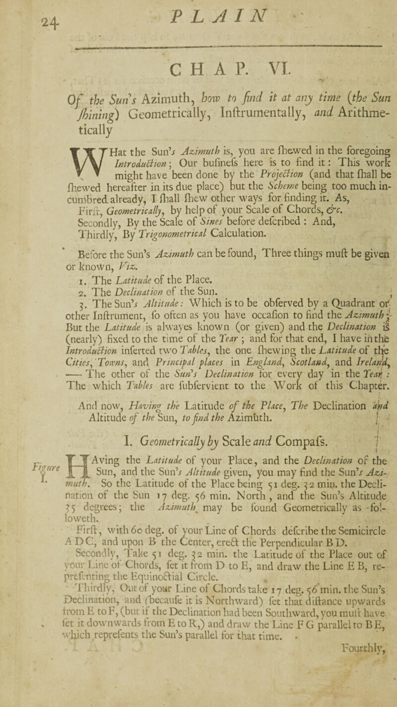 24- CHAP. VI. Of the Suns Azimuth, how to find it at any time (the Sun Joining) Geometrically, Inftrumentally, and Arithme¬ tically WHat the Sun’i Azimuth is, you are fhe.wed in the foregoing lutroduliion; Our bufinefs here is to find it:' This work might have been done by the Projeciion (and that fhall be fhewed hereafter in its due place) but the Scheme being too much in- cumbredalready, I-fliall fhew other ways for finding it. As, .• Firfr, Geometrically, by help of your Scale of Chords, &c. Secondly, By the Scale of Sines before defcribed : And, 1 hirdly. By Trigonometrical Calculation. Before the Sun’s Azimuth can be found, Three things mufl be given or known, Vtz. 1. The Latitude the Place. ^ ■ 2. The Declination of the Sun. ? ; The Sun’i Altitude: Which is to be obferved by a Quadrant or other Inftrument, fo often as you have occafion to find the Azimuth y But the Latitude is alwayes known (or given) and the Declination i^ (nearly) fixed to the time of the Tear ; and for that end, I have iritlife Introduciion inferted two Tables, the one fhewing the Latitude of thje Cities,‘Towns, and Principal places in England, Scotland, ^Xi^lrelandy '— The other of the SurPs Declination for every day in the Teari: The which Tables are fubfervient to the Work of this 'Chapter. (. And now, Having the Latitude of the Place, The Declination Tnd Altitude of the Sun, to fnd the Azimuth. I Figure I. 4. I I I. Geometrically hy Scale and Compafs. Aving the Latitude of your Place, and the Declination of the ^ Sun, and the Sun’/ Altitude given, you may find the Sun’/ Azi¬ muth. So the Latitude of the Place being 51 deg. 32 min. the Decli¬ nation of the Sun 17 deg. 56 min. North , and the Sun’s Altitude ^5 degrees; the Azimuth^ may be found Geometrically as Tol- loweth. Firft, with 60 deg. of your Line of Chords defcribe the Semicircle ADC, and upon B the Center, ereft the Perpendicular B D. Secondly, Take 51 deg. 32 min. the Latitude of the Place out of your Line of Chords, fet it from D to E, and draw the Line E B, re- prefcnting the Equinc6f:ial Circle. '1 hirdly, Out of your Line of Chords take 17 deg. 56’min. the Sun’s Declination, and (becaufe it is Northward) fet that diftance upwards from E to F, (but if the Declination had been Southward, you mufi have fet it downwards from E to R,) and draw the Line F G parallel to BE, which reprefents the Sun’s parallel for that time. - Fourthly,