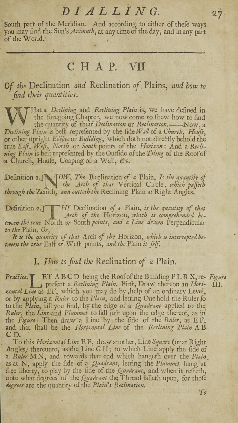 South part of the Meridian. And according .to either of thefe ways you may find the Sun’s Az,imuth^ at any time of the day, and in any part of the World.* C H A P. , VII Of the Declination and Reclination of. Plains, and how to find their quantities. Hat a Declining and Reclining PUin .iSy we have defined in the foregoing Chapter, we now come to fhew how to find the quantity of their Declination or Reclination,-Now, a Declining Plain is beft reprefented by the fide M'^all of a Church, Houfe, or other upright Edifice or Building, which doth not directly behold the true Ea^, Wefi, North or South points of the Horizon : And a ReclL ning Plain is belt reprefented by theOutfide of the Tiling of the Roof of a Church, Houfe, Coaping of a Wall, &c. t Definition OlV, The Reclination of a Plain, Is the quantity of the Arch of that Vertical Circle, which fajfeth through the Zenith, and cutteth the Reclining Plain at Right Angles. Definition ^HE Declination of a Plain, is the quantity of that J| Arch of the Horizon, which is comprehended be¬ tween the true North or South points, and a Line drawn Perpendicular to the Plain. Or, It is the quantity of that Arch of the Horizon, which is intercepted be¬ tween the true Eaft Weft points, and the Plain it felf, L How to find the Reclination of a Plain. Praclice.'Y ET A B C D being the' Roof of the Building PER X,Te- Figure I j prefent a Reclining Plain, Firfi:, Draw thereon an Hori- HI, zontal Line as EF, which you may do by ,help of an ordinary Level, or by applying a Ruler to the Plain, and letting One hold the Ruler fo to the Plain, till you find, by the edge of a Quadrant applied to the Ruler, the Line-2.\\6. Plummet to fall juft upon the edge thereof, as in the Figure: Then draw'a Line by the fide of the Ruler, as EF, and that fhall be the Horizontal Line of the Reclining Plain A B CD. ' To this Horizontal Line E F, draw another. Line Square (or at Right Angles^ thereunto, as the Line GH; to which Line apply the fide of a Ruler yilA, and towards that end which hangeth over the Plain^ as at N, apply the fide of a Quadrant, letting the Plummet hang'at free liberty, to play by the fide of the Quadrant, and when it refteth, thq Thread falleth upon, for thofe s Reclination, note what degrees oi the Quadrant degrees are the quantity of the Plain'*