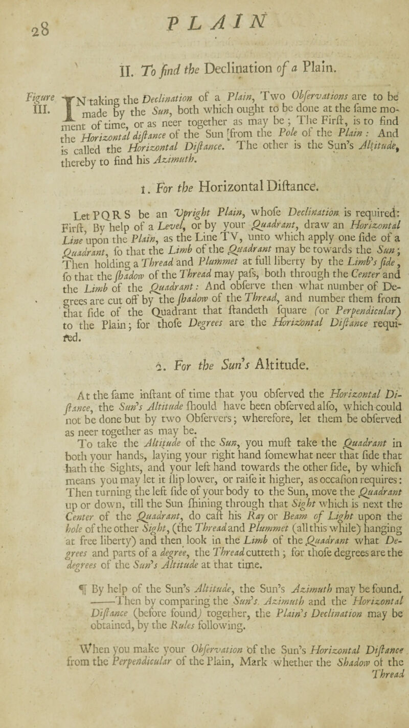 ' II. To find the Declination of a Plain. Figure taking the of a Plain^ Two Obfervatiom ^vq to be I ^made by the Sun, both which ought to be done at the fame mo- t^nt of time, or as neer together as may be * The Firft, is to find the Horizontal dijlance of the Sun [from the Pole of the Plain : And is called the Horizontal Dijlance. The other is the Sun’s Jltitude^ thereby to find his Azimuth, 1. For the Horizontal Diftance. LetPQRS be an Vpright Plain, whofe Declination is VQquired:: Firft By help of a Level, or by your Quadrant, draw an Horizontal jL/> upon the Plain, as the Line TV, unto which apply one fide of a Quadrant, fo that the Limb of the Qiudrant may be towards the Sun; Then holdinc^ a Thread and Plummet at full liberty by the LimPs fide, fo that the jhadow of the Thread may pafs, both through the Center and the Limb of the Quadrant: And obferve then what number of De¬ grees are cut off by the Jhadorv of the Thread, and number them from that fide of the Quadrant that ftandeth fquare for Perpendicular) to the Plain; for thofe Degrees are the HorizSontal Dijlance requi¬ red. i. For the Suns Altitude. » At the fame iiiftant of time that you obferved the Horizontal Di¬ jlance, the Sun^s Altitude fhould have been obferved alfo, which could not be done but by two Obfervers; wherefore, let them be obferved as neer together as may be. ■ ' To take the Altitude of the Sun, you muff take the Quadrant in both your hands, laying your right hand fomewhat neer that fide that hath the Sights, and your left hand towards the other fide, by which means you may let it Hip lower, or raife it higher, as occafion requires: Then turning the left fide of your body to the Sun, move the Quadrant up or down, till the Sun fhining through that Sight which is next the Center of the Quadrant, do cafl: his Ray or Beam of Light upon the hole of the other Sight, (the Thread a.nd Plummet (all this while) hanging at free liberty) and then look in the Limb of the Quadrant what De¬ grees and parts of a degree, the Thread cutttth ; for thofe degrees are the decrees of the SunL Altitude at that time. ^ By help of the Sun’s Altitude, the Sun’s Azimuth may be found. ---Then by comparing the Sun^s. Azimuth and the Horizontal Diftance (before found) together, the Plain's Declination may be obtained, by the Rules following. When you make your Obfervation of the Sun’s Horizontal Diftance from the Perpendicular of the Plain, Mark whether the Shadow ol the Thread