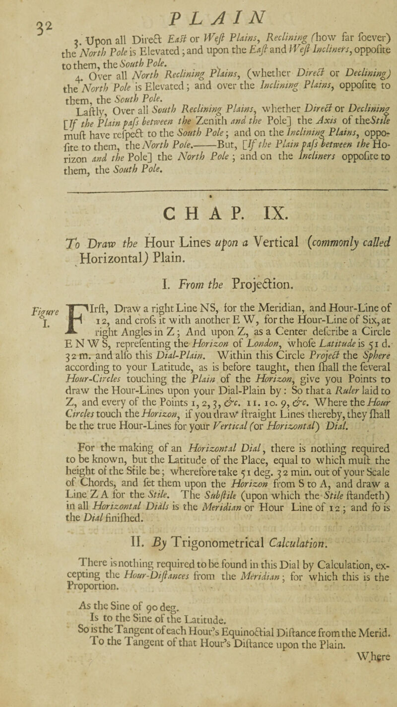 3. Upon all Dii'e^l EaH or Weft Plains^ Reclmwg (how far foever) the 'North Pole is Elevated; and upon the Eaft and Weft hclimrs, oppofite to them, the South Pole, 4. Over all North Reclining Plains^ (whether Direct or Declining) the North Pole is Elevated; and over the Inclining Plains^ oppofite to them, the South Pole, Laftly, Over all South Reclining Plains, wliether Direa or Declining [If the plain pafs between the Zenith and the Pole] the Axis of th^Stue mufl: have refpefl to the South Pole; and on the Inclining Plains, oppo¬ fite to them, th& North Pole,--But, [If the Plain pafs between the Ho¬ rizon and the Pole] the North Pole ; and on the Incliners oppofite to them, the South Pole, Figure I. F CHAP. IX. To Bravo the Hour Lines u^on a Vertical {commonly called Horizontal) Plain. _ • 1. From the Projeftion. llrfi:, Draw a right Line NS, for the Meridian, and Hour-Line of 12, and crofs it with another E W, for the Hour-Line of Six, at right Angles in Z; And upon Z, as a Center defcribe a Circle E N W S, reprefenting tht Horiz,on of London, ivhofe Latitude is 51 d.- 32 m. and alfo this Dial-Plain, Within this Circle Project the Sphere according to your Latitude, as is before taught, then fhall the feveral Hour-Circles touching the Plain of the Horizon, give you Points to draw the Hour-Lines upon your Dial-Plain by: So that a Ruler laid to Z, and every of the Points i, 2,3, &c, 11. 10. 9, &c. Where thtHour Circles touch the Horizon, if you draW ftraight Lines thereby, they fhall be the true Hour-Lines for your Vertical (or Horizontal) Dial, For the making of an Horizontal Dial, there is nothing required to be known, but the Latitude of the Place, equal to which mufi: the height of the Stile be; wherefore take 51 deg. 3 2 min. out of your Scale of Chords, and fet them upon the Horizon from S to A, and draw a Line Z A for the Stile, The Subfile (upon which t\it^Stile ftandeth) in all Horizontal Dials is the Meridian or Hour Line of 12 ; and fo is the Dial finifhed. II. By Trigonometrical Calculation, There is nothing required to be found in this Dial by Calculation, ex¬ cepting the Hour-Diftances from the Meridian-, for which this is the Proportion. - • • As the Sine of 90 deo-. Is to the Sine of the Latitude. SoistheT^gent of each Hour’s Equinoftial Diftance from the Merid. To the Tangent of that Hour’s Diftance upon the Plain. Where