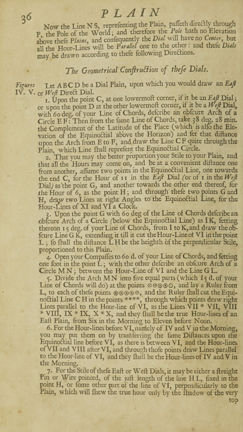 26 PLAIN ^ Now the Line N S, reprefentlng the Plain, paffeth direaiy through P the Pole of the World; and therefore the Pole hath no Elevation a^ve thefe Flams, and confequently the Dial will have no Center, hut all the Hour-Lines will he-Parallel one to the other: and thele Dials may be drawn according to thefe following Directions. The Geometrical ConfiruSion of thefe Dials. Figures Xet ABC D be a Dial Plain, upon which you would draw an Eajt IV. V. or Direct Dial. -r- /i^- i 1. Upon the point C, at one lowermoft corner, it it be an Dial; or upon the point D at the other lowermoft corner, if it be a IVeJl Dial, with 6o deg. of your Line of Chords, deferibe an obfeure Arch of a Circle E F: Then from the fame Line of Chords, take 38 de^. 28 min. the Complement of the Latitude of the Place (which is alto the Ele¬ vation of the Equinoctial above the Horizon) and fet that diftance upon the Arch from E to F, and draw the Line C F quite through the Plain, which Line (hall reprefent the EquinoCtial Circle. 2. That you may the better proportion your Stile to your Plain, and that all the Hours may come on, and be at a convenient diftance one from another, alTume two points in the EquinoCtial Line, one towards the end C, for the Hour of ii in the Eaft Dial (or of i in the Wefi Dial; as the point G, and another towards the other end thereof, for the Hour of 6, as the point H; and through thefe two points G and H, draw two Lines at right Angles tcTthe EquinoCtial Line, for the Hour-tines of XI and YI a Clock. 3. Upon the point G with 60 deg of the Line of Chords deferibe an obfeure Arch of a Circle (below the EquinoCtial Line) as IK, fetting thereon 15 deg. of your Line of Chords, from I to K, and draw the ob¬ feure LineG K, extending it till it cut the Hour-Line of VI in the point L ; fo lhall the diftance LHbe the heighth of the perpendicular Stile, proportioned to this Plain. 4. Open your Compaffes to 60 d. of your Line of Chords, and fetting one foot in the point L; with the other deferibe an obfeure Arch of a Circle M N; between the Hour-Line of VI and the Line G L. 5. Divide the Arch MN into five equal parts (which f 5 d. of your Line of Chords will do) at the points O0©@o, and lay a Ruler from L, to each of thefe points @©©©©, and the Ruler ftiall cut the Equi- noCfial Line C H in the points through which points draw right Lines parallel to the Hour-line of VI, as the Lines VII ^ VII, VIII ^ VIII, IX ^ IX, X X, and they (hall be the true Hour-lines of an Eaft Plain, from Six in the Morning to Eleven before Noon. 6. For the Hour-lines before VI, naniely of IV and V in the Morning, you may put them on by transferring the fame Diftances upon the • EquinoClial line before VI, as there is between VI, and the Hour-lines of VII and V III after VI, and through thofe points draw Lines parallel to the'Hour-line of VI, and they lhall be the Hour-lines of IV and V in the Morning. ^ 7. For the Stile of thefe Eaft or Weft Dials, it may be either a {freight Pin or Wire pointed, of the juft length of the line H L, fixed in the point H, or fonie other part of the line of VI, perpendicularly to the Plain, which will Ihew the true hour only by the lhadow of the very top <