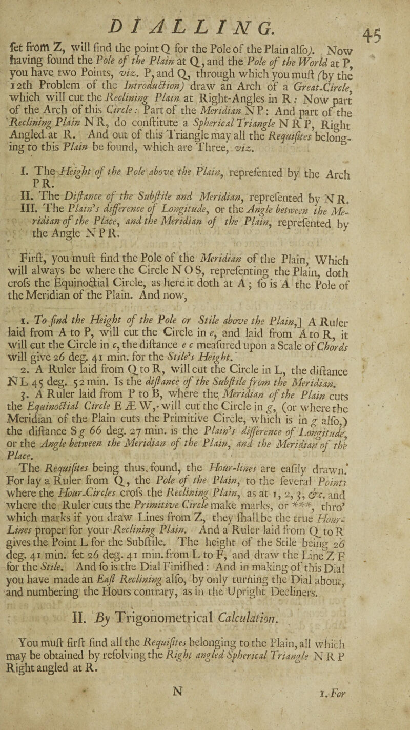 fefc from Z, will find the point Q_ for the Pole of the Plain alfoj. Now having found tht Pole of the Flam at d, and the Pole of the World at P you have two Points, mz. P,and Q, through which youmufi: (hj the 12th Problem of the Imroduclion) draw an Arch of a Greatjfircle which will cut the KecUmng Plam at Right-Angles in R: Now part of the Arch of this Circle: Part of the Meridian NP: And part of the 'Reclining Plain NR, do conftitute a Spherical Triangle N R P, Rio-ht Angled, at R. And out of this Triangle may all the Requiftes belon^^- ing to this Plain be found, which are Three, z'iz. ^ I. TYiQ-Height of the Pole above the Plam^ reprefented by the Arch P II. The Difiance of the Subfiile and Meridian, reprefented by N R* III. The Plain's dtjference of Longitude^ or the Angle between the Me- ridian of the Place, and the Meridian of the Plain, reprefented bv the Angle N P R. Firfl:, you mufi: find the Pole of the Meridian of the Plain, Which will always be where the Circle NOS, reprefenting the Plain, doth crofs the Equinoftial Circle, as here it doth at A ; fo is A the Pole of the Meridian of the Plain. And now^, 1. To find the Height of the Pole or Stile above the Plain,'] A Ruler laid from A to P, will cut the Circle in e, and laid from A to R it will cut the Circle in c, the diftance e c meafured upon a Scale o^ Chords will give 26 deg. 41 min. for the Stiles's Height,' 2. A Ruler laid from Qto R, will cut the Circle in L, the diftance NL 45 deg. 52 min. Is the difiance of the Subfiile from the Meridian, A Ruler laid from P to B, where the, Meridian of the Plain cuts the Equinoctial Circle E JE W,* will cut the Circle in g, (or where the Meridian of the Plain cuts the Primitive Circle, which is in g alfo ') the diftance S^ 66 deg. ,27 min. is the Plain’s difference of Lon(ritude or the Angle between the Meridian of the Plain, and the Meridian of thl Place, ^ • The Requifites being thusTound, the Hour-lines are eafily drawn.* For lay a Ruler from Q, the Pole of the Plain, to the feveral Points where the Hour-Circles crofs the Reclining Plain, as at 1,2,^, &c. and ■^vhere the Ruler cuts the Primitive Circle make marks, or thro’ which marks if you draw Lines from Z, they fhall be the true Hour- Lines proper for youiReclining Plain. And a Ruler laid from Q to R gives the Point L for the Subftile. The height of the Stile being 26 deg. 41 min. fet 26 deg. 41 min. from L to F, and draw the Line Z F for the Stile, And fo is the Dial Finifhed: And in making of this Dial you have made an Eafi Reclining alfo, by only turning the Dial about and numbering the Hours contrary, as in the Upright Decliners. II. By Trigonometrical Calculation, You muft firft find all the Requifites belonging to the Plain, all which may be obtained by refolvingthe Right angled Spherical Triangle N R P Right angled at R. N i.For