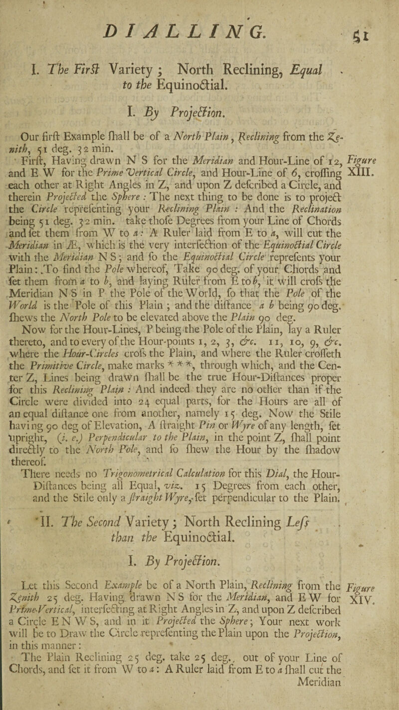DIALLING. St I. The Fir§l Variety ; North Reclining, Equal to the Equinodial. I. By Proje&ion. Our firft Example fliall be of a North Plain, Reclining from the nith., 51 deg. 32 min. ’ Firft, Having drawn N S for the Meridian and Hour-Line of 12, Figure and E W for the Prime Vertical Circle^ and Hour-Line of 6, crofting XIIL each other at Right Angles in Z, and upon Z defcribed a Circle, and therein Projelfed the Sphere : The next thing to be done is to proje6l the Circle reptefenting your Reclining Plain : And the Reclination being 51 deg. 3 2 min. take thofe Degrees from your Line of Chords andfet them from W to a: A Ruler laid from E to will cut the Meridian m M, which is the very interfeftion of Poo EcpuinoBial Circle with the Meridian N S; and fo the E^uinoBial OVc/e ;reprefents your Plain: .To find the Pole whereof, Take 90 deg. of your. Chords and fet them from ^ to and laying Ruler from E to ‘ it. \Vill crofs the Meridian N S in P the Pole of the World, fo tliat the Pole of the World is the' Pole of this Plain ; and the diftance a b being 90 deg.' Ihews the North Pole to be elevated above the Plain 90 deg. Now for the Hour-Lines, P being the Pole of the Plain, lay a Ruler thereto, and to every of the Hour-points i, 2, 3, &c, ii, 10, 9, &c, where the Hour-Circles crofs the Plain, and where the Ruler crofleth the Primitive Circle.^ make marks ^ ^ through which, and the Cen¬ ter Z, Lines being drawn fliall be the true Hour-Diftances proper for this Reclining Plain : And indeed they are no other than if the Circle were divided into 24 equal parts, for the Hours are all of an equal diftance one from another, namely 15 deg. Now the Stile having 90 deg of Elevation, A ftraight Pin or Wjre of any length, fet tipright, (i. e.) Perpendicular to the Plainin the point Z, fhall point direSly to the North Pole^ and fo fliew the Hour by the fliadow thereof. There needs no Trigonometrical Calculation for this Dial^ the Hour- Diftances being all Equal, 15 Degrees from each other, and the Stile only a ftraight Wjre^ fot perpendicular to the Plain. «•> • * 'II. T/7£’Variety; North Reclining L^y} than the Equinofitial. I. By ProjeSion, Let this Second Example be of a North Plain, Reclining from the Eigure Zenith 25 deg. Having 'drawn NS for the Meridian^ and EW for XIV. PrfmeWertical.^ interfering at Right Angles in Z-, and upon Z defcribed a Circle EN WS, and in it ProjeBed the Sphere \ Your next work will be to Draw the Circle reprefenting the Plain upon the ProjeBion, in this manner : The Plain Reclining 25 deg. take 25 deg., out of your Line of Chords, and fet it from W to : A Ruler laid from E to ^ fliall cut the Meridian