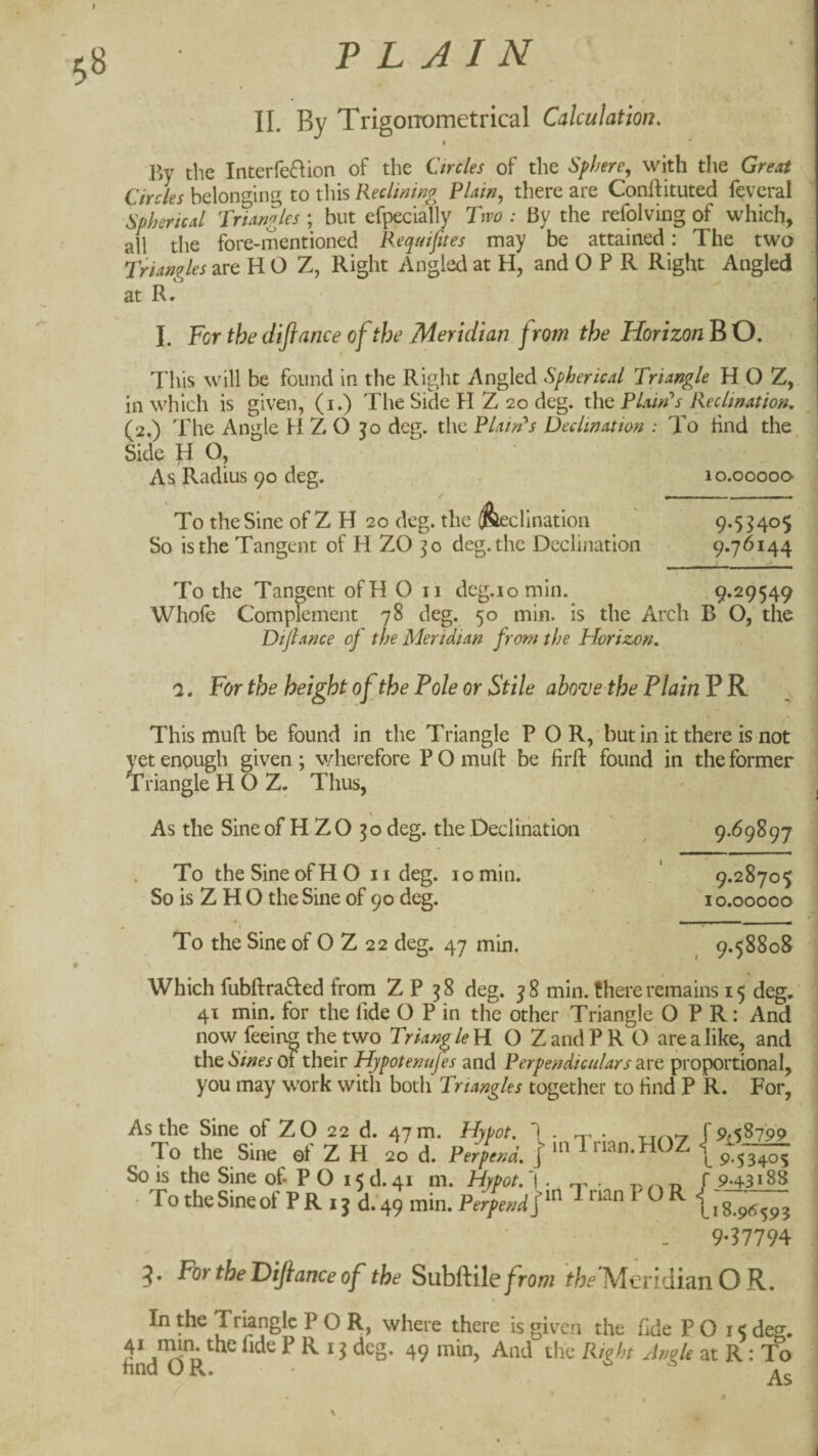 58 PLAIN II. By TrigoiTometrical Calculation, By the Interfeftion of the Circles of the Sphere, with the Great Circles belon<^ing to this Reclininp^ Plain, there are Conftituted feveral Spherical Pnangles ; but efpeciafly Pwo : By the refolving of which, all the fore-mentioned Requifites may be attained: The two Triangles are H O Z, Right Angled at H, and O P R Right Angled at R • I. For the difiance of the Meridian from the Horizon B O. This will be found in the Right Angled Spherical Triangle H O Z, in which is given, (i.) The Side H Z 20 deg. the Plaints Reclination, (2.) The Angle H Z O jo deg. the Platrh Decimation : To find the Side HO, As Radius 90 deg. . 10.00000 ^ %— To the Sine of Z H 20 deg. the ^clination So is the Tangent of H ZO deg. the Declination To the Tangent ofH O ii dcg.iomin. 9.29549 Whofe Complement 78 deg. 50 min. is the Arch B O, the Dtjlance of the Meridian from the Horizon, '1, For the height of the Pole or Stile abo^e the Plain PK This mull be found in the Triangle P O R, but in it there is not yet enough given ; wherefore P O muft be firft found in the former Triangle H O Z. Thus, 9.53405 9.76144 As the Sine of H Z O 30 deg. the Declination To the Sine of HO iideg. 10 min. So is Z H O the Sine of 90 deg. } To the Sine of O Z 22 deg. 47 min. 9-h^97 9.28705 10.00000 9.58808 Which fubftra8:ed from Z P 38 deg. 38 min. f here remains 15 deg. 41 min. for the fide O P in the other Triangle OPR: And now feeinp the two Triangle Yi O ZandPR O are a like, and the*SV;«^j of their Hypotenujes and Perpendiculars 2l\'C proportional, you may work with both Triangles together to find P R. For, As the Sine of ZO 22 d. 47m. Hoot. 1 f 9.58799 To the Sine ef Z H 20 d. PerLl \ ilnan.HOZ (p-;,— ' ' * - gg So is the Sine of P O 15 d. 41 m. Hypot.^ . t' n f 9-431 • To the Sine of P R 13 d . 49 min. Perpend Trian P O R ^ g 96593 9-37794 3* P^^^l^^P^lfianceof the Subftile/row Meridian O R. In the Triangle P O R, where there is given the fide P O 15 deg. ^ ^ 13 deg. 49 min, And the Right Jnole at R: To hnd O Pv. '