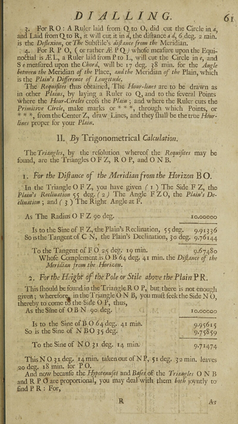 For RO : A Ruler laid from C^to O, did qut the Circle laa^ and Laid from Qto R, it will cut it in the diftance a 6 deg. 2 rain, is the Deflexion^ or The Subfile’s difimce from the Meridian. 4. For R P O, ( or rather Ai P (L j whofe meafure upon the Equi- nodial isiEL, a Ruler laid from P to L, will cut the Circle in and S f meafured upon t\\Q Chords will be 17 deg. 38 min. for the Angle between the Meridian of the Place, and the Meridian of the Plain, which is the TUirPs Dijference of Longitude, The Requifites thus obtained. The Hour-linet are to be drawn as in other Plains, by laying a Ruler to Q, and to the feveral Points where the Hour-Circles crofs the Plain ; and where the Ruler cuts the Primitive Circle, make marks or ^ ^ through which Points, or % ^ from the Center Z, draw Lines, and they fliall be the true lines proper for your Plain, II. By Trigonometrical Calculation: ThtTriangles, by the refolution whereof the Requiftes may be found, are the Triangles O F Z, R O P, and O N B. f > . I. Bor the 'Diflance of the Meridian from the Horizon B O. In the Triangle O F Z, you have given f i ) The Side F Z, the Plaints Reclination 5 5 deg. ( •z) The Angle F Z O, the Plaints De¬ clination ; and f 3 ) The Right Angle at F. As The Radius O F Z 90 deg. 10.00000 Is to the Sine of F Z, the Plain’s Reclination, 5 5 deg. 9.913 3 6 So is the Tangent of C N, the Plain’^ Declination, 30 deg. 9.76144 « » ■ II I I , To the Tangent of F O 25 deg. 19 min. ^ 9.67480 Whofe Complement is O B 64 deg* 41 min. the Dijlance of the Meridian from the Horizon, \ \ V Q. For the Height of Ihe Pole or Stile aboyethe PlainPR, This fhould be found in the Triangle R O P, but there is not enough given; wherefore^ in the Triangle O N B, you mull feek the Side N O, thereby to come to the-Side O, P, thus, AstheSi'neof OBN 90 deg. ’ i . , lo.ooooo Is to the Sine of B O 64 deg. 41 min. * ’ 9-95^15 So is the Sine of N BO 35 deg; 9*75^59 To the Sine of NO 31 deg. 14 min. ' 971474 i ■ * This N O 31 deg* 14 min. taken out of N P, 51 deg* . 3 2 min. leaves 20 deg. 18 min. for P O. \ And now becaufe the Hjpotenufes and Bafe/, of the Triangles O N B and R P 0 are proportional, you may deal with fhem both joyntly to find P R : For,