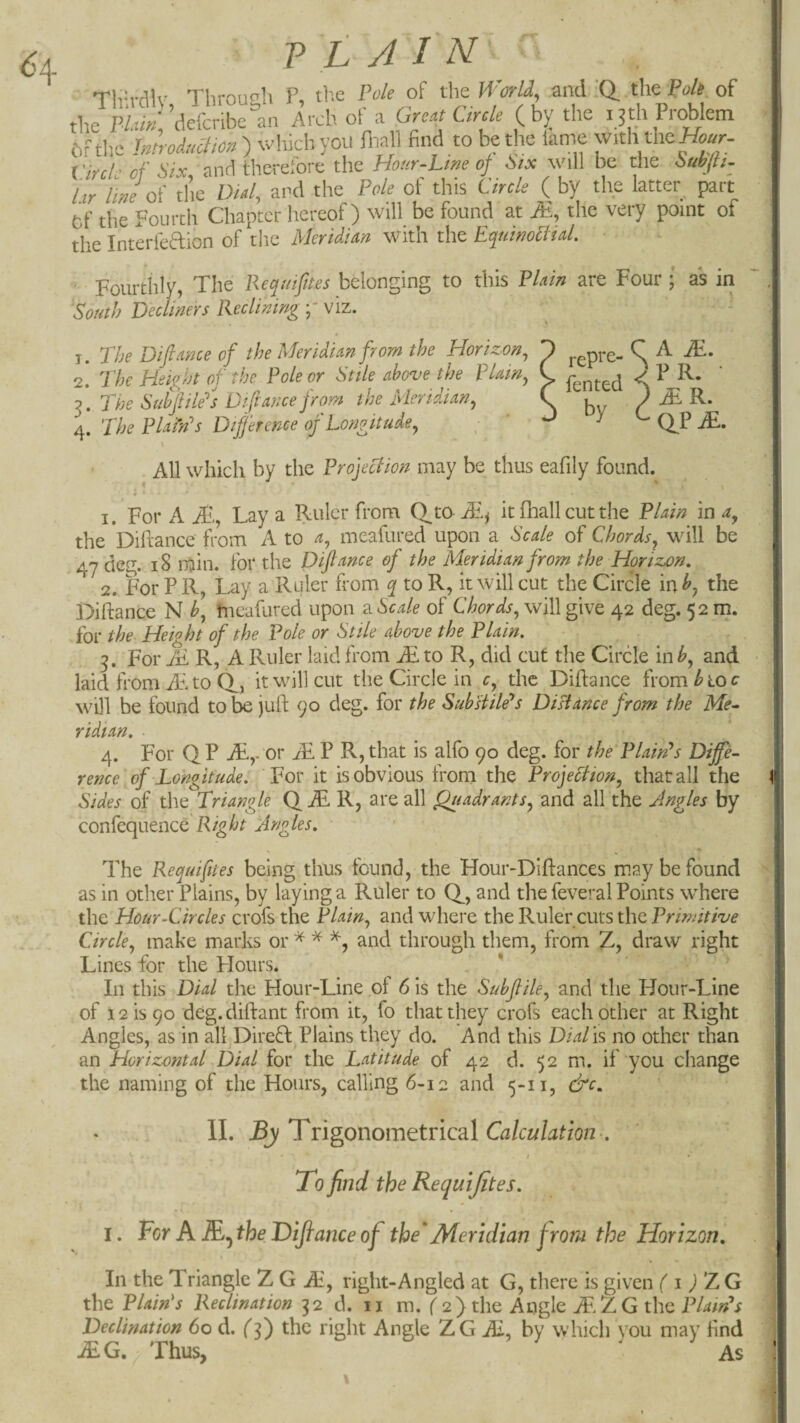 Tivrrilv Throuc^h P, tP.e Pole of the Worlds and ’(i the Pole of the kw; ’ciefcribelin Arch of a Great Circle (bj; the 13th Problem bfthe Imroduam ) which you P-iall find to be the lame with the Circle of Six, and therefore the Hour-Lme of Six \vi\\ be the Subjh. hr line 0^ the Did, and the Pole of this Circle ( by the latter part Cf the Fourth Chapter hereof) will be found at JE, the very point of the Interfeftion of the Meridian with the EquinoNial. ■ Fourthly, The Pequifttes belonging to this Plain are Four * as in South Declmers Reclining viz. 1. The Difiance of the Meridian from the Horizon, T j-^pre- ^ ^ 2. The Height of the Pole or Stile above the plain, C fg^ted S ^ oM^he Sdfiile''s Diftance from the Meridian, C . / 4. The Plaihh Difference of Longitude, y t- qj ' All which by the Projection may be thus eafily found. 1. For A JP., Lay a Riuler from Q^to-Ai.^ it fhall cut the Plain in the Diftance from A to a, meafured upon a Scale of Chords, will be 47 deg. 18 min. for the Difiance of the Meridian from the Horizon, 2. For P R, Lay a Ruler from q to R, it will cut the Circle in b, the Diftance N b, hieafured upon ?sScale of will give 42 deg. 52 m. for the Height of the Pole or Stile above the Plain, 5. For Ai R, A Ruler laid from AE to R, did cut the Circle in b, and laid from JE. to CP, it will cut the Circle in c, the Difiance from ^ 10 c will be found tobe jufi: 90 deg. for the SubHiMs Distance from the Me- ridtan, 4. For Q P or JE P R, that is alfo 90 deg. for the Plaints Diffe¬ rence of Longitude, For it is obvious from the Projection, that all the Sides of the Triangle Q iL R, are all Quadrants, and all the Angles by confequence Right Angles, The Requiflies being thus found, the Hour-Diftances may be found as in other Plains, by laying a Ruler to (T, and the feveral Points where the Hour-Circles crofs the Plain, and where the Ruler cuts the Primitive Circle, make marks or ^ ^ and through them, from Z, draw right Lines for the Hours. In this Dial the Hour-Line of 6 is the Subfile, and the Hour-Line of 12 is 90 deg. diftant from it, fo that they crofs each other at Right Angles, as in all Direfl Plains they do. And this DiaTis no other than an Horizontal Dial for the Latitude of 42 d. 52 m. if you change the naming of the Hours, calling 6-12 and 5-11, &c, II. By T^ngonomttncdX Calculation , To find the Requi fites. I. For A JE^ the Dijtance of the'Meridian from the Horizon, In the Triangle Z G JE, right-Angled at G, there is given f i ) Z G the Plain's Reclination 32 d. ii m. f 2) the Angle ZG the Declination 60 d. (f) the right Angle ZG M, by which you may find ^G. > Thus, ' As