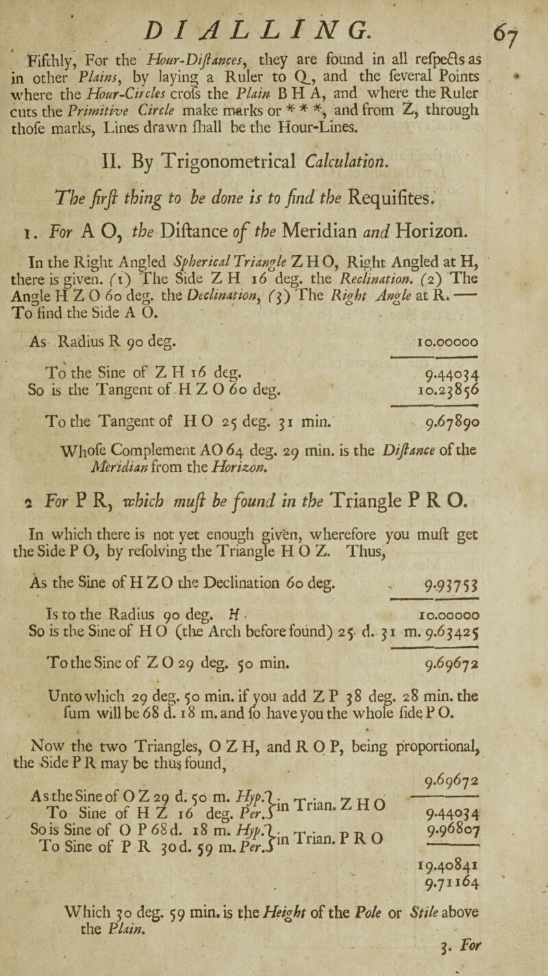 # ¥> * Fifchly, For the Hmr-Diftances., they are found in all refpe^lsas in other FUins., by laying a Ruler to Q_> and the feveral Points where the Hour-Circles croS the Flain B H A, and where the Ruler cuts the Frimitive Circle make nmrks or ^ ^ and from Z, through thofe marks, Lines drawn fliall be the Hour-Lines. IL By Trigonometrical Calculation, The firfi thing to be done is to find the Requifites.' 1. For A Oj the Diftance of the Meridian and Horizon. In the Right Angled Spherical Triangle Z H O, Right Angled at H, there is given, (^i) The Side ZH i6 deg. the Reclinatiort, (2) The Angle H Z O 60 deg. the Declination^ (F) The Right Angle at R.- To find the Side AO. As- Radius R 90 deg. » To the Sine of Z H 16 deg. So is the Tangent of-H Z O 60 deg. 10.00000 9.44034 10.23856 To the Tangent of HO 25 deg. 31 min.' 9.67890 Whofe Complement AO 64 deg. 29 min. is the Diftance of the Meridian from the Horizon, i For P Rj which muji be found in the Triangle PRO. In which there is not yet enough given, wherefore you muft get the Side P O, by refolving the Triangle H O Z. Thus, As the Sine of H ZO the Declination 60 deg. . 9*.9?75^ Is to the Radius 90 deg. H> 10.00000 So is the Sine of H O (tlie Arch before found) 25- d.. 31 -m. 9.63425 To the Sine of Z O 29 deg. 50 min. 9.69672 Unto which 29 deg. 50 min. if you add Z P 38 deg. 28 min. the fum will be 68 d. 18 m. and fo have you the whole fide P O. Now the two Triangles, O Z H, and R 0 P, being proportional, the Side P R may be thus found,, 9.69672 9.44034 9.96807 19.40841 . 9.71164 ■I Which 30 deg. 59 min. is ths Height of the Pole or 5///? above the Plain, 3. For As the Sine of O Z 20 d. <0 m. Hyp.l- rr • ^ r\ To Sine of H Z i6 deg. p^^.lmTnan.ZHO So is Sine of O P 68d. 18 m. Hjp.l. • t> -n To Sine of P R 50d. 59 m.pZ.P^ ^rian. PRO