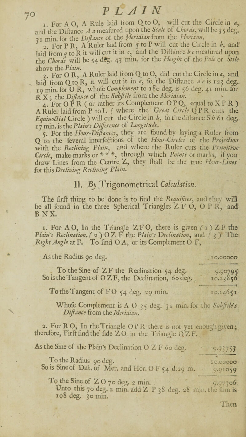 > VLAIN I. For A O, A Rule laid from Qto O, will cut the Circle in ^5, and the Diftance A a meafured upon the Scale of Chords, will be ^ 5 deg. 71 min. for the Diftame ol the J^eridian from the Horizon. ^ 2. For P R, A Ruler laid from ^ to P will cut the Circle in b, and' laid from ^ to R it will cut it in c, and the Diftance b c meafured upon the Chords will be 54 dSg. 43 min. for the Height of the Pole or Stile above the Plam. , For O R, A Ruler laid from Q^to O, did cut the Circle in a, and laid from Q.to R, it will cut it in e, fo. the Diftance a eh 125 deg, 19 min. for O R, whofe Complement to 180 deg. is 56 deg. 41 min. for R X ; the Diftmce of the Subftile from the Meridta?/. 4. For O P R ( or rather its Complement O P Q, equal to X P R ) A Ruler laid from P toL ( where the Ureat Q^P R cuts the Equinociial Circle ) will cut the Circle in fo the diflance S A 61 deg. 17 min.is theP/-«/V^ of Longitude. 5. For the Hour~Diftances, the); are found by laying a Ruler from Q to the feveral interfeftions ot the Hour-Ctrcles of the Projection with the Reclining Plain, and where the Ruler cuts the Primitive- Circle^ make marks through which Points or mai-ks, if you draw Lines from the Centre Z, they fliall be the true Hour-Lines ioYthxs Dec lining Reclining Plain. II. By yngoxxomttncdX Calculation. The firft thing to be done is to find the Requifites, and tliey will be all found in the three Spherical Triangles Z F O, OPR, and B N X. I. For AO, In the Triangle ZFO, there is given f i ) ZF the Plain's Reclination. ( 2 ) O Z F the Plain's Declination, and ( ^ )' The Right Angle atF. To find O A, or its Complement O F, , As the Radius 90 deg. . lo.coooo X To the Sine of ZF the Reclination 54 deg. 9.90795 So is the Tangent of O Z F, the Declination, 60 deg. ' 10.2 3 8 56 -^ TotheTangent of FO 54 deg. 29 min. 10^4651 Whofe Complement is A O 35 deg. 31 min. for the Subflile's Difiance from the Meridian. 2. For RO, In the Triangle OPR there is not yet enough given j therefore, Firft find the' fide ZO in the Triangle O.'ZF. As the Sine of the Plain’s Declination O Z F 60 deg. 9'9375I To the Radius 90 deg. So is Sine of Dift. of Mer. and Hor. O-F 54 d.29 m. lo.coooo 9.91059 9.97306. To the Sine of ZOyodeg. 2 min. . Unto this 70 deg. 2 min. add Z P 38 deg. 28 min. die fum is 108 deg. 30 min. TJien