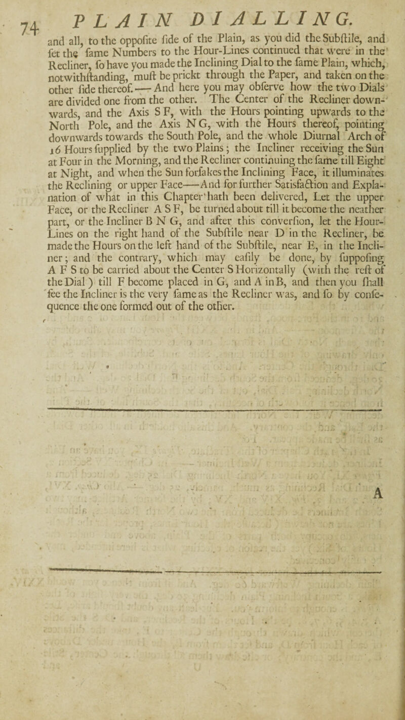74 PLAIN DIALLING. and all, to the oppofite fide of the Plain, as you did the Subfile, and fetthe fame Numbers to the Hour-Lines continued that were in the' Recliner, fo have you made the Inclining Dial to the fame Plain, which, notwithftanding, muftbeprickt through the Paper, and taken on the other fide thereof.And here you may obferve how the two Dials * are divided one from the other. The Center of the Recliner down-' wards, and the Axis S F, with the Hours pointing upwards to the North Pole, and the Axis N G, with the Hours thereof, pointing downwards towards the South Pole, and the.whole Diurnal Arch of i6 Hours fupplied by the two Plains; the Incliner receiving the Sun at Four in the Morning, and the Recliner continuing the fame till Eight at Night, and when the Sun forfakes the Inclining Face, it illuminates the Reclining or upper Face—And for further Satisfadion and Expla¬ nation of what in this Chapter‘hath been delivered, Let the upper Face, or the Recliner ASF, be turned about till it become the neather part, or the Incliner B N G, and after this converfion, let the Hour- Lines on the right hand of the Subftile near D in the Recliner, be made the Hours on the left hand of the Subftile, near E, in the Incli¬ ner; and the contrary, which may cafily be done, by fuppofing A F S to be carried about the Center S Horizontally (with the reft of the Dial ) till F become placed in G, and A in B, and then you fliall 'fee the Incliner is the very fame as the Recliner was, and fo by conle- quence the one formed out of the other. 1 ) 'v; r » -j ■■K