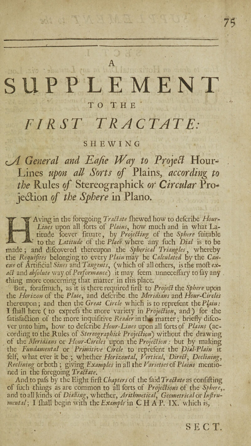 t / A SUP PL E M E N T TO THE' FIRST TRACTATE: SHEWING General and Eajie iVay to ProjeH Hour- Lines upon all Sorts of Plains, according to the Rules of Stereographick or Circular Pro- je6tion of the Sphere in Plano. HAving in the foregoing Tractate fliewed how to defcribe Hour-^ Lines upon all forts of Plains^ how much and in wliat La¬ titude Ibevcr fituate, by Proje^ing of the Sphere fuitable to the Latitude of the Place where any fuch Dial is to be made; and difcovered thereupon the Spherical Triangles^ whereby the Kecpuifttes belonging to every may be Calculated by the Can- cns of Artificial Sines and Tangents^ (which of all others, is the moft ejc- acl and abfolute way of Performance') it may feem iinneceffary to fay any . thing more concerning that matter in this place. But, forafmuch, as it is there required firfi: to Proje^ the Sphere upon the Horizon of the Place^ and defcribe, the Meridians and Hour-Circles thereupon; and then the Great Circle which is to reprefent thQPlain: I fliall here ( to exprefs the more variety in Proje^ion^ and ) for the fatisfa^lion of the more inquifitive Readerin tliis matter; briefly difco- ver unto him, how to defcribe Hour-Lines upon all forts of Plains (ac¬ cording to the Rules of Stereographick Projeclion) without the drawing of the Meridians or Hour-Circles upon the Projection; but by making the Fundamental or Primitive Circle to reprefent the Dial-Plain it felf, what ever it be ; whether Horizontal^ 'Fertical^ Direct, Declining, Reclining or both ; giving Examples in all the Varieties Plains mentio¬ ned in the foregoing Traftate. And to pafs by the Eight firfi Chapters of the faid Tractate as confiffing of fuch things as are common to all forts of Projections of the Sphere,. and to all kinds of Dialling, whether, Arithmetical, Geometricaloy Injlru- mental; I fliall begin with the Example in CHAP. IX. which is, V SECT