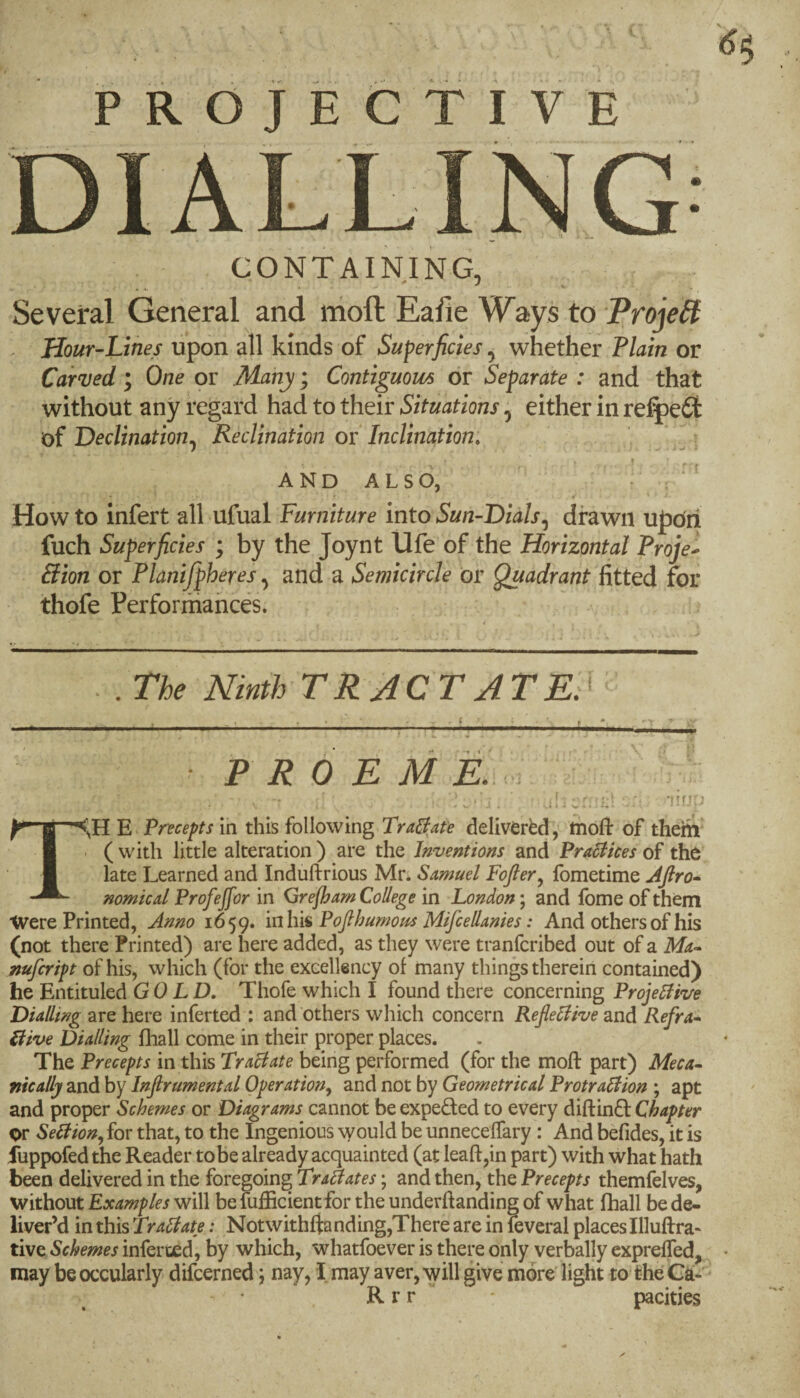 PROJECTIVE CONTAINING, Several General and nioft Eafie Ways to ProjeB . Hour-Lines upon all kinds of Superficies ^ whether Plain or Carded; One pr Many; Contigmm or Separate : and that without any regard had to their Situations, either in re:^eSt of Declination^ Reclination ov Inclination: ; I AND ALSO, . ‘ ^ How to infert all ufual Furniture into Sun-Dials^ drawn upon fuch Superficies ; by the Joynt life of the Horizontal Proje^ Sion or Planifpheres ^ and a Semicircle or Quadrant fitted for thofe Performances. . .The Ninth TRACT AT Er PROEM \ 'iirju X \r B ~<>H Precepts in this following TraBafe delivered, ttiofi of thein ( with little alteration ) are the Inventions and Pra6iices of the late Learned and Induftrious Mr* Samuel Fofier^ fometime Afiro» nomical Profeffor in Qrefham College in London; and fome of them Were Printed, Anno 1659. \n\m Pofihumous Mifcellanies: And others of his (not there Printed) are here added, as they were tranfcribed out of a Ma^ mfcript of his, which (for the excellency of many things thereiri contained) he Entituled GOLD. Thofe which I found there concerning ProjeUive Dialling are here inferred : and others which concern Reflexive and Refra- ilive Dialling fhall come in their proper places. The Precepts in this Traclate being performed (for the mod: part) Meca- nically and by Infirumental Operation^ and not by Geometrical ProtraTlion ; apt and proper Schemes or Diagrams cannot be expeded to every diftinft Chapter or Sellion, for that, to the Ingenious would be unnecelTary: And befides, it is fuppofed the Reader tobe already acquainted (at lead,in part) with what hath been delivered in the foregoing Trailates; and then, the Precepts themfelves, without Examples will be fufficient for the underftanding of what fhall be de¬ liver’d in this Tra6late: Notwithftanding,There are in fcveral places Illuftra- tive Schemes inferced, by which, whatfoever is there only verbally expreffed, may beoccularly difcerned; nay, I may aver, will give moreiight to the Ca- R r r pacities