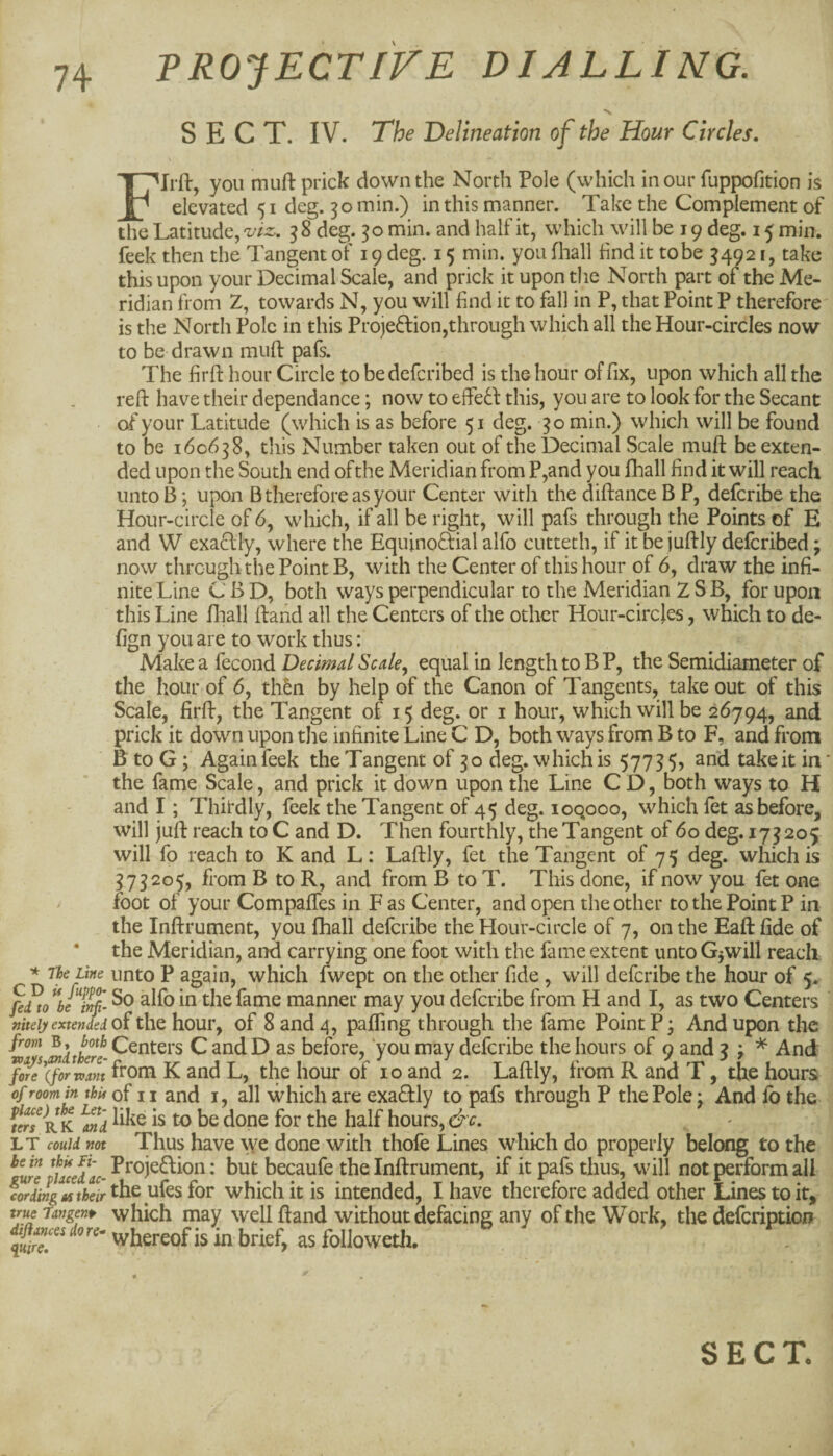 * lie Line CD if fupp<h fed to be inf' nitely extended from B, both vonys^i there¬ fore (for-want of room in this place) the Let¬ ters RK and LT could not be in thU Li- gure placed ac¬ cording as their true Tangent diflances do re- quire. PROJECTIVE DIALLING. SECT. IV. The Delineation of the Hour Circles. Flrft, you mufl: prick down the North Pole (which in our fuppofition is elevated 51 deg. 30 min.) in this manner. Take the Complement of the Latitude, viz,. 3 8 deg. 30 min. and half it, which will be 19 deg. 15 min. feek then the Tangent oT 19 deg. 15 min. you fliall find it to be ^4921, take this upon your Decimal Scale, and prick it upon the North part of the Me¬ ridian from Z, towards N, you will find it to fall in P, that Point P therefore is the North Pole in this Projedion,through which all the Hour-circles now to be drawn miift pafs. The firfl: hour Circle to be defcribed is the hour of fix, upon which all the reft have their dependance; now to effed this, you are to look for the Secant of your Latitude (which is as before 51 deg. 30 min.) which will be found to be 160638, this Number taken out of the Decimal Scale muft be exten¬ ded upon the South end of the Meridian from P,and you lhall find it will reach unto 13; upon B therefore as your Center with the diftance B P, defcribe the Hour-circle of 6, which, if all be right, will pafs through the Points of E and W exaflly, where the Equinoftial alfo cutteth, if it be juftly defcribed; now through the Point B, with the Center of this hour of 6, draw the infi¬ nite Line CBD, both ways perpendicular to the Meridian 2 SB, for upon this Line fliall ftand all the Centers of the other Hour-circles, which to de- fign you are to work thus: Make a fecond Decimal Scale^ equal in length to B P, the Semidiameter of the hour of 6, thin by help of the Canon of Tangents, take out of this Scale, firft, the Tangent of 15 deg. or i hour, which will be 26794, and prick it down upon the infinite Line C D, both ways from B to F, and from B to G; Again feek the Tangent of 30 deg. which is 57755, and take it in' the fame Scale, and prick it down upon the Line C D, both ways to H and I; Thirdly, feek the Tangent of 45 deg. loqooo, which fet as before, will juft reach to C and D. Then fourthly, the Tangent of 60 deg. 173205 will fo reach to K and L: Laftly, fet the Tangent of 75 deg. which is 373205, from B to R, and from B to T. This done, if now you fet one foot of your CompalTes in F as Center, and open the other to the Point P in the Inftrument, you fhall defcribe the Hour-circle of 7, on the Eaft fide of the Meridian, and carrying one foot with the fame extent unto Gjwill reach unto P again, which fwept on the other fide, will defcribe the hour of 5. So alfo in the fame manner may you defcribe from H and I, as two Centers of the hour, of 8 and 4, paffing through the fame Point P • And upon the Centers C and D as before, you may defcribe the hours of 9 and 3 ; ^ And from K and L, the hour of 10 and 2. Laftly, from R and T, the hours of II and I, all which are exadly to pafs through P the Pole; And lb the like is to be done for the half hours, &c. Thus have \Ye done with thofe Lines which do properly belong to the Proje6lion: but becaufe the Inftrument, if it pafs thus, will not perform all the ufesfor which it is intended, I have therefore added other Lines to it, which inay well ftand without defacing any of the Work, the delcription whereof is in brief, as folioweth.