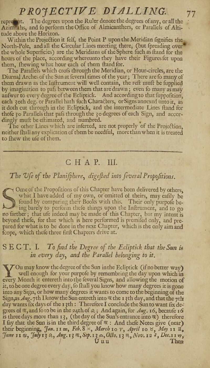 reprei||pt. The degrees upon the Ruler denote the degrees of any, or all the Azinmhs, and fo perform the Office of Almicanthers, or Parallels of Alti¬ tude above the Horizon. Within the ProjeHion it felf, the Point P upon the Meridian fignifies the North-Pole, and all the Circular Lines meeting there, (but fpreading over^ the whole Superficies) arc the Meridians of the Sphere fuch as Hand for the hours of the place, according whereunto they have their Figures fet upon them, fhewing what hour each of them ftandfor. The Parallels which crofs through the Meridian, or Hour-circles, are the Diurnal Arches of tlie Sun at feveral times of the year; There are fo many of them drawn as the Infirument will well contain, the reft muft be fupplied by imagination to pafs between them that are drawn; even fo many as may anfwer to every degree of the Ecliptick. And according to that fuppofition, each 3 oth deg. or Parallel hath fuch CharaHers, or Signs annexed unto it, as it doth cut through in the Ecliptick, and the intermediate Lines ftand for thofe 30 Parallels that pafs through the 30 degrees of each Sign, and accor¬ dingly muft be eftimated, and numbred. The other Lines which are inferred, are not properly of the ProjeHion, neither fhall any explication of them be needful, more than when it is treated to fhew the ufe of them. CHAP. III. The Vfe of the Planifphere^ digefied into feveral Propoftions, Omeof the Propofitlons of this Cliapter have been delivered by others, what I have added of my own, or omitted of theirs, may eafily be found by comparing then* Books with this. Their only purpofe be- ing barely to perform tiiefe things upon the Inftrument, and to go no farther; that ufe indeed may be made of this Chapter, but my intent is beyond thefe, for that which is here performed is premifed only, and pre¬ pared for what is to be done in the next Chapter, which is the only aim and Icope, which thefe three firft Chapters drive at. S E C T. I. To find the Deg ree of the Ecliptick that the Sun is in every day^ and the Parallel belonging to it, YOu may know the degree of the Sun in the Ecliptick (if no better way) well enough for your purpofe by remembring the day upon which in every Month it entereth into the feveral Signs, and allowing the motion of it, to be one degree every day, fo fhall you know how many degrees it is gone into any Sign, or how many degrees it wants to come to the beginning of the Sign,as Jug. 7th I know the Sun entreth into ^ the 13 th day, and that the yth' day wants fix days of the 13th: Therefore I conclude the Sun to want fix de¬ grees of and fo to be in the 24th of ; And again, for Jug. 16, becaufe j6 is three days more than 13, (the day of the Sun’s entrance into flK) therefore I fay that the Son is in the third degree of nr : And thefe Notes give (near) their beginning, Jar^, ii«», Feb. 8 March 10 r, Jpril 10 May ii H, “June j I So, Jidy 13 a, Jug, 13 nr, Sep, 13 Qtlo, 13 ni, Nov, 12^, Dec,i i U u u Then