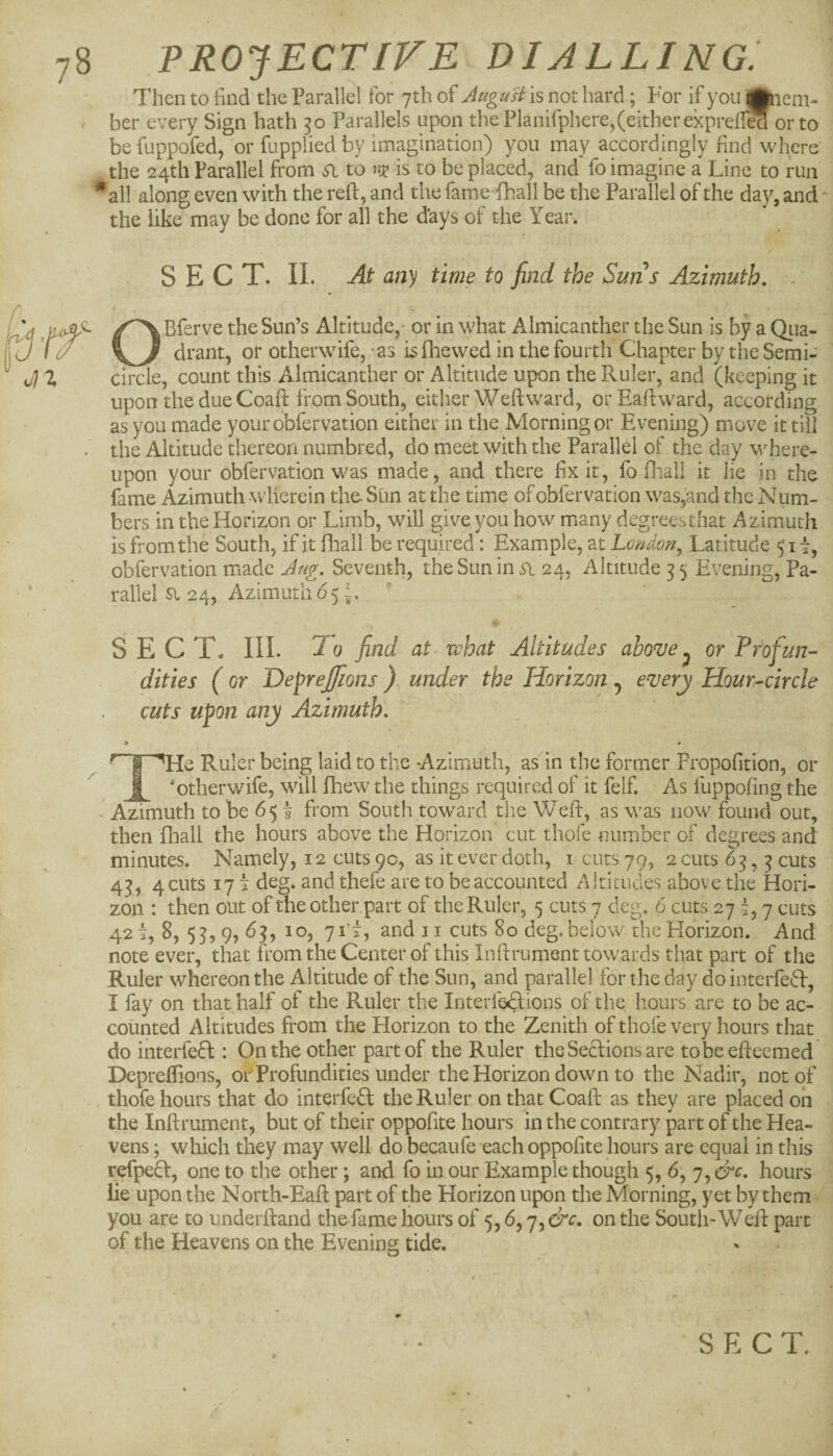 a-rf' J}1 78 PROJECTIVE dialling: Then to find the Parallel for 7th of Augu'si is not hard; For if youjjnem- ber every Sign hath Parallels upon the Planifphere,(either ekpreiled or to be fuppofed, or fupplied by imagination) you may accordingly find where the 24th Parallel from si to is to be placed, and fo imagine a Line to run *all along even with the reft, and the fame fhall be the Parallel of the day, and • the like may be done for all the days of the Year. SECT. II. At any time to find the Suns Azimuth, . O Bferve the Sun’s Altitude, or in what Almicanther the Sun is by a Qiia- drant, or otherwife, - as is fhewed in the fourth Chapter by the Semi¬ circle, count this Almicanther or Altitude upon the Ruler, and (keeping it upon the due Coaft from South, either Weft ward, orEaftward, according as you made yourobfervation either in the Morning or Evening) move it till the Altitude thereon numbred, do meet with the Parallel of the day where¬ upon your obfervation was made, and there fix it, fo fliall it lie in the fame Azimuth wherein the- Sun at the time of obfervation was,and the Num¬ bers in the Horizon or Limb, will give you how many degreesthat Azimuth is from the South, if it fliall be required: Example, at Lmdon^ Latitude 51 i, obfervation made Jug. Seventh, the Sun in 24, Altitude 3 5 Evening, Pa¬ rallel a 24, Azimuth 65 SECT. III. To find at. what Altitudes above^ or Profun¬ dities ( or DepreJ/ions ) under the Horizon , every Hour-circle cuts upon any Azimuth. Ruler being laid to the Azimuth, as in the former Propofition, or __ ‘otherwife, will fhew the things required of it felf. As fuppofing the - Azimuth to be 65 | from South toward the Weft, as was now found out, then fhall the hours above the Horizon cut thofe number of degrees and minutes. Namely, 12 cuts 9c, as it ever doth, i cuts 79, 2 cuts 63,3 cuts 43, 4 cuts 171 deg. and thefe are to be accounted Altitudes above the Hori¬ zon : then out of the other part of the Ruler, 5 cuts 7 deg. 6 cuts 27 7 cuts 42 i, 8, 53, 9, 63, 10, 711, and 11 cuts 80 deg. below the Horizon. And note ever, that from the Center of this Inftrument towards that part of the Ruler whereon the Altitude of the Sun, and parallel for the day do interfedf, I fay on that half of the Ruler the Interf6«^ions of the hours are to be ac¬ counted Altitudes from the Horizon to the Zenith of thofe very hours that do interfedt: On the other paitof the Ruler theSetlionsare tobeefteemed Depreftions, oiTrofundities under the Horizon down to the Nadir, not of thofe hours that do interfedl the Ruler on that Coaft as they are placed oh the Inftrument, but of their oppofite hours in the contrary part of the Hea¬ vens ; wliich they may well do becaufe each oppofite hours are equal in this refpedl, one to the other; and fo in our Example though 5, 6', 7, &c. hours lie upon the North-Eaft part of the Horizon upon the Morning, yet by them you are to underftand the fame hours of 5,6, q^&c, on the South-Weft part of the Heavens on the Evening tide.