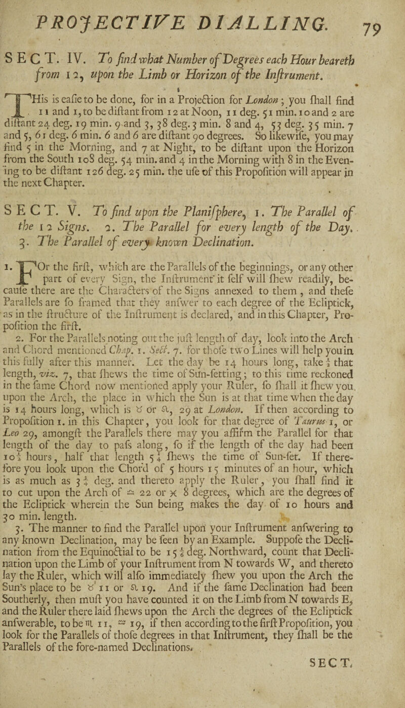 SECT. IV. To find what Number of Deg tees each Hour beareth from IQ, upon the Limb or Horizon of the Inflrument. f is eafieto be done, for in a Projeftion for London ; you fhall find 1 . II and I, to be diftant from 12 at Noon, 11 deg. 51 min. i o and 2 are diftant 24 deg. 19 min. 9-and 38 deg. 5 min. 8 and 4, 55 deg. 5 5 min. 7 and 5, 61 deg. 6 min. 6 and 6 are diftant 90 degrees. So likewife, you may find 5 in the Morning, and 7 at Night, to be diftant upon the Horizon from the South loS deg. 54 min. and 4 in the Morning with 8 in the Even¬ ing to be diftant 126 deg. 25 min. the ufe of this Propofitidn will appear in the next Chapter. S E C T. V. To find upon the Planifphere^ i. The Parallel of the IQ Signs, q. The Parallel for euery length of the Day,. 5. The Parallel of e^ery known Declination, 1. TTOr tke firft, which are the Parallels of the beginnings, or any other r part of every Sign, the Inftrument it felf will fhew readily, be- caufe there are the Cliara6ters of the Signs annexed to them , and thefe Parallels are fo framed that they anfwer to each degree of the Ecliptick, as in the ftruQ:ure of the Inftrument is declared, and in this Chapter, Pro- pofition the firft. 2. For the Parallels noting out the juft length of day, look into the Arch and Chord mentioned Chap, i. Seci. 7. for thofe two Lines will help you in this fully after this manner. Let the day be 14 hours long, take i that length, 7, that fhews the time of Sun-fetting; to this time reckoned in the fame Chord now mentioned apply your Ruler, fo ftaall it fhew you. upon the Arch, the place in which the Sun is at that time when the day is 14 hours long, which is b' or 51, 29 at London, If then according to Propofition I. in this Chapter, you look for that degree of Taurm i^ or Leo 29, amongft the Parallels there may you affirm the Parallel for that length of the day to pafs along, fo if the length of the day had been lot hours, half that length 5! fhews the time of Sun-fet. If there¬ fore you look upon the Chord of 5 hours 15 minutes of an hour, which is as much as 5 4 deg. and thereto apply the Ruler, you fhall find it to cut upon the Arch of - 22 or x 8 degrees, which are the degrees of the Ecliptick wherein the Sun being makes the day of 10 hours and 30 min. length. 5. The manner to find the Parallel upon your Inftrument anfwering to any known Declination, may be feen by an Example. Suppofe the Decli¬ nation from the Equinoflial to be 155 deg. Northward, count that Decli¬ nation upon the Limb of your Inftrument from N towards W, and thereto lay the Ruler, which will alfo immediately fhew you upon the Arch the Sun’s place to be b' 11 or si 19. And if the fame Declination had been Southerly, then muft you have counted it on the Limb from N towards E, and the Ruler there laid fhews upon the Arch the degrees of the Ecliptick anfwerable, tobeni n, — 19, if then according to the firft Propofition, you look for the Parallels of thofe degrees in that Inftrument, they fhall be the Parallels of the fore-named Declinations.- 79