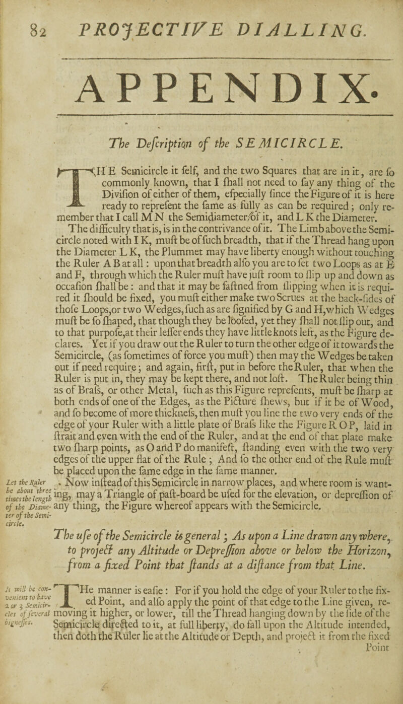 Let the J^kr be about three tiroes the length oj the Diame¬ ter of the Semi circle. J( ToiU be con- venietn to have zor ^ Semicir¬ cles of feveral bi^neffes. APPENDIX- The Defcriptiqn of the SEMICIRCLE. T,H E Semicircle it felf, and the two Squares that are in it, are fo commonly known, that I fhall not need to fay any thing of the Divifion of either of them, efpecially fince the Figure of it is here ready to reprefent the fame as fully as can be required; only re¬ member that I call M N the Semi^iameter/bf it, and L K the Diameter. The difficulty that is, is in the contrivance of it. The Limb above the Semi¬ circle noted with IK, muft be of fuch breadth, that if the Thread hang upon the Diameter L K, the Plummet may have liberty enough without touching the Ruler A B at all: upon that breadth alfo you are to fet two Loops as at E and F, through which the Ruler muft have juft room to flip up and down as occafion fhall be: and that it may be faftned from flipping when it is requi¬ red it fhould be fixed, you muft either make twoScrues at the back-fides of thofe Loops,or two Wedges,fuch as are fignified by G and H,which Wedges muft be fo fhaped, that though they be toofed, yet they fhall not flip out, and to that purpofe,at their lelTerends they have little knots left, as the Figure de¬ clares. Yet if you draw out the Ruler to turn the other edge of it towards the Semicircle, (as fometimes of force you muft) then may the Wedges be taken out if need require; and again, firft, put in before the Ruler, that when the Ruler is put in, they may be kept there, and not loft. The Ruler being thin as of Brafs, or other Metal, fuch as this Figure reprefents, muft be fharp at both ends of one of the Edges, as the Pi<fture fhews, but if it be of Wood, and fo become of more thicknefs, then muft you line the two very ends of the edge of your Ruler with a little plate of Brafs like the Figure R OP, laid in ftrait and even with the end of the Ruler, and at the end of that plate make two fliarp points, as O arid P do manifeft, ftanding even with the two very edges of the upper flat of the Rule ; And fo the other end of the Rule muft be placed upon the fame edge in the fame manner. . Now inftead of this Semicircle in narrow places, and where room is want¬ ing, may a Triangle of paft-board be ufed for the elevation, or depreffion of any thing, the Figure whereof appears with the Semicircle. The ufe of the Semicircle is general j As upon a Line drawn any where^ to projeli any Altitude or Depreffion aboTe or below the Horizon.^ from a fixed Point that Jiands at a diflance from that Line, THe manner is eafie: For if you hold the edge of your Ruler to the fix¬ ed Point, and alfo apply the point of that edge to the Line given, re¬ moving it higher, or lower, till the Thread hanging down by the fide of the Sepaicircle directed to it, at full liberty, do fall upon the Altitude intended, then doth the Ruler lie at the Altitude or Depth, and proieft it from the fixed Point