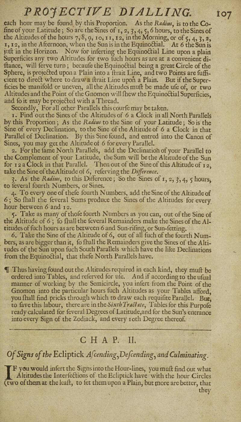 each hour may be found by .this Proportion. As the Radius^ is to the Co¬ fine of your Latitude; So are the Sines of i, 2, 4,5,6 hours, to the Sines of the Altitudes of the hours 7,8,9,10,11,12, in the Morning, or of 5, 4, 5,2, 1, 12, in the Afternoon, when the Sun is in the Equinoftial. At 6 the Sun is juft in the Horizon. Now for inferring the Equinodial Line upon a plain Superficies any two Altitudes for two luch hours as are at a convenient di-' ftance, will ferve turn; becaufe the Equino8:ial being a great Circle of the Sphere, is projected upon a Plain into a ftrait Line, and two Points are fufti- cient to dire£i: where to draw a ftrait Line upon a Plain. But if the Super¬ ficies be manifold or uneven, all the Altitudes muft be made ufe of, or two Altitudes and the Point of the Gnomon will fhew the Equinodial Superficies, and fo it may be projeded with a Thread. Secondly, For all other Parallels this courfe may betaken. 1. Find out the Sines of the Altitudes of 6 a Clock in all North Parallels by this Proportion; As the Radius to the Sine of your Latitude; So is the Sine of every Declination, to the Sine of the Altitude of 6 a Clock in that Parallel of Declination. By this Sine found, and entred into the Canon of Sines, you may get the Altitude of 6 for every Parallel. 2. For the fame North Parallels, add the Declination of your Parallel to the Complement of your Latitude, the Sum will be the Altitude of the Sun tor 12a Clock in that Parallel. Then out of the Sine of this Altitude of 12, take the Sine of theAltitude of 6, referving the Difference, 5. As the Radius^ to this Difference; So the Sines of i, 2, J,4, 5 hours^ to feveral fourth Numbers, or Sines. 4. To every one of thefe fourth Numbers, add the Sine of the Altitude of 6; So fhall the feveral Sums produce the Sines of the Altitudes for every, hour between 6 and 12. 5. Take as many of thofe fourth Numbers as you can, out of the Sine of the Altitude of 6 ; fo fhall the feveral Remainders make the Sines of the Al¬ titudes of fuch hours as are between 6 and Sun-rifing, or Sun-fetting. , bers, as are bigger than it, fo fhall the Remainders give the Sines of the Alti¬ tudes of the Sun upon fuch South Parallels which have the like Declinations from the Equinoclial, that thefe North Parallels have. IT Thus having found out the Altitudes required in each kind, they muft be ordered into Tables, and referved for uie. And if according to theufual manner of working by the Semicircle, you infert from the Point of the Gnomon into the particular hours fuch Altitudes as your Tables afford, you fhall find pricks through which to draw each requifite ParalleL Bur, to favethis labour, there are in the Tables for this Purpofe ready calculated for feveral Degrees of Latitude,and for the Sun’s entrance into every Sign of the Zodiack, and every loth Degree thereof. C H A P. IL Of Signs of the Ecliptick AfcendingfDefcending,^ and Culminating, IF you would infert the Signs into the Hour-lines, you muft find out what Altitudes the Interfe£lions of the Ecliptick have with the hour Circles (two of them at the leaft, to fet them upon a Plain, but more are better, that they