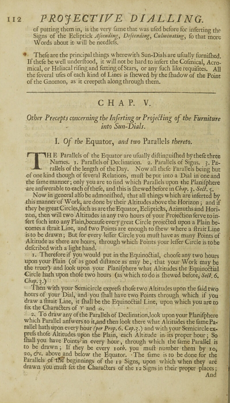 I I ■( II2 PROJECTIVE DIALLING. of putting them in, is the very fame that was ufed before for inferring the Signs of the Ecliptick Afcending^ Dej'cending.^ Culmimtmg.^ fo that more Words about it' -will be needlefs. ♦ Thefe are the principal things wherewith Sun-Dials are ufually furnifhed. If thefe be well underftood, it will not be hard to infert the Cofmical, Acro- mical, or Heliacal riling and fetting of Stars, or any fuch like requifites. All the feveral ufes of each kind of Lines is fhewed by the lhadow of the Point of the Gnomon, as it creepeth along through them. C H A P. V. * 1 Other Precepts concerning the Inferting or Proje&ing of the Furniture into Sun-Dials. \ L Of the Equator, and two Parallels thereto. j _ I fn|nH E Parallels of the Equator are ufually diftinguifhed by thefe three i I Names, i. Parallelsot Declination. 2. Parallels of Signs. Pa- | rallels of the length of the Day. Now all thefe Parallels being but :] of one kind though of feveral Relations, muft be put into a Dial in one and the fame manner; only you are to find which Parallels upon the Planifphere are anfwerable to each of thefe, and this is fhewed before in Chap. 3, Self. 5. Now in general alfo be admonifhed, that all things which are inferted by this manner'of Work, are done by their Altitudes above the Horizon; and if they be great Circles,fuch as are the Equator, Eclipticks, Azimuths and Hori¬ zon, then will two Altitudes in any two hours of your Projeftion ferve toin- lert fuch into any Plain,becaufe every great Circle projefted upon a Plain be- ] comes a ftrait Line, and two Points are enough to fhew where a firait Line ^ is to be drawn; But for every leffer Circle you muft have as many Points of ■ Altitude as there are hours, through which Points your lelfer Circle is to be \ defcribed with a light hand. ;; 1. Therefore if you would put in the EquinotSfial, choofeany two hours ^ upon your Plain (of as good diftance as may be, that your Work may be the tru^r) and look upon your Planifphere what Altitudes the Equinodfial Circle hath upon thofe two hours (as which to do is fhewed before. Self. 6, ■' Chap.^.y ' ^ . ' Then with your Semicircle exprefs thofe two Altitudes upon the faid two hours of your Dial, and you fhall have two Points through which if you '■ draw a ftrait Line, it fhall be the Equinoftial Line, upon which you are to fix the Charafters of r and 2. To draw any of the Parallels of Declination,look upon your Planifphere which Parallel anlwers to it,and then look there what Altitudes the fame Pa¬ rallel hath upon every hour (fer Prop. 6. Cap.'^.') and with your Semicircle ex¬ prefs thofe Altitudes upon the Plain, each Altitude in its proper hour; So fhall you have Points^ftn every hour, through which the fame Parallel is to be drawn; If they be every 10th. you muft number them by 10, 20, &c, abov^nd below the Equator. • The fame is to be done for the Parallels ^of^lSe beginnings of the 12 Signs, upon which when they are drawn you muft fet the Chara6lers of the 12 Signs in their proper places; ' And I