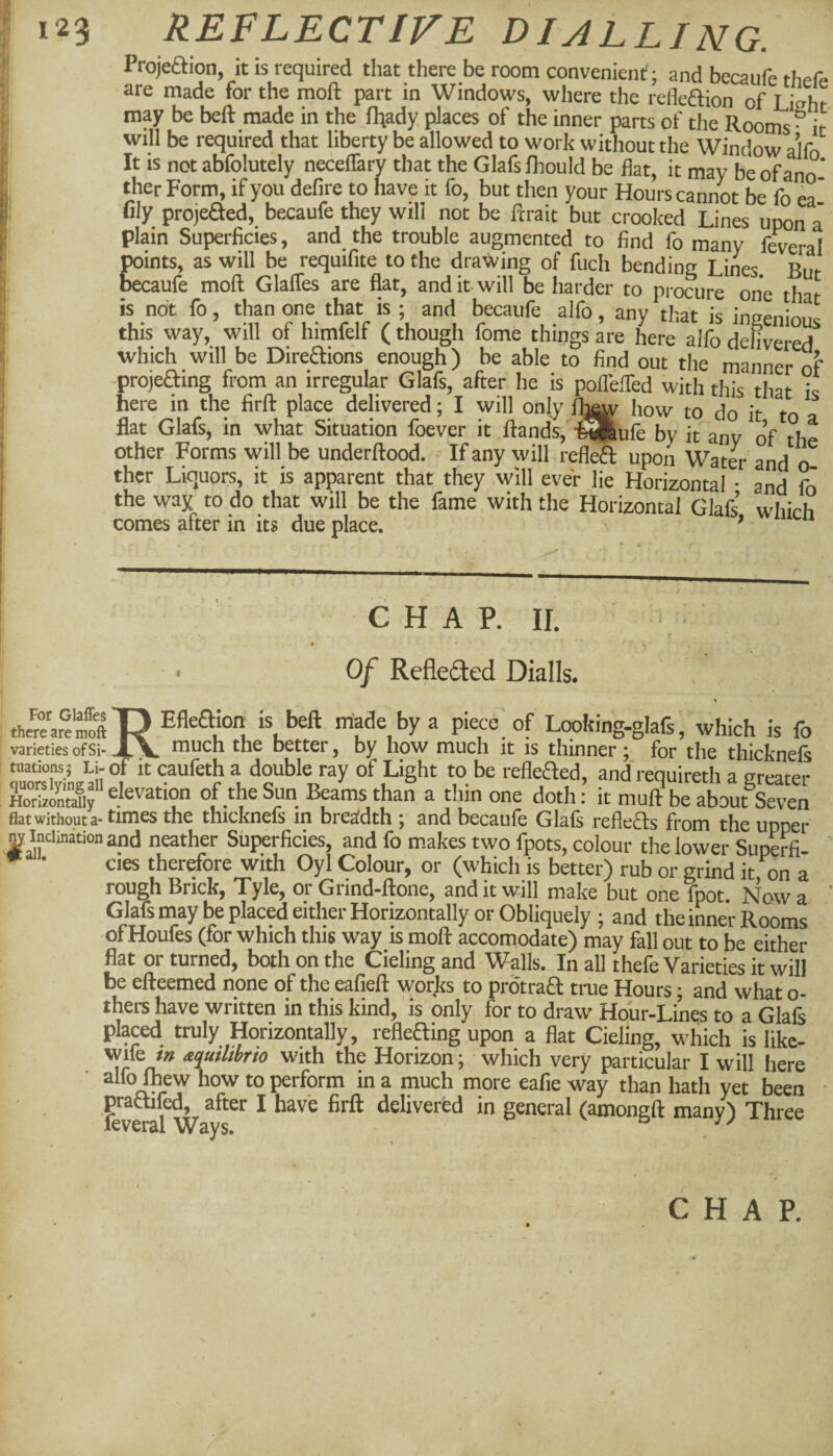 Projeftion, it is required that there be room convenient; and becaufe thefe are made for the moft part in Windows, where the refleftion of Lisht may be beft made in the fliady, places of the inner parts of the Rooms- it will be required that liberty be allowed to work without the Window a’lfo It is not abfolutely neceflary that the Glafs fhould be flat, it may be of ano¬ ther Form, if you defire to have it fo, but then your Hours cannot be fo ea' fily projeaed, becaufe they will not be fcrait but crooked Lines upon a plain Superficies, and the trouble augmented to find fo many fweral points, as will be requifite to the drawing of fuch bendinc Lines Rm, becaufe moft Glafles are flat, and it will be harder to procure one that is not fo, than one that is ; and becaufe alfo, any that is innenlrvnc this way, will of himfelf (though fome things are here alfo deLered which will be Diredions enough) be able to find out the manner o?’ ■projeaing from an irregular Glafs, after he is poflefted with this that ic here in the firft place delivered; I will only fb^ how to do it to a flat Glafs, in what Situation foever it ftands, -feSRufe by it any of the other Forms will be underftood. If any will refleft upon Wat4 and o ther Liquors, it is apparent that they will ever lie Horizontal • and fo the way to do that will be the fame with the Horizontal Glafs’ which comes after in its due place. ^ CHAP. II. Of Reflefted Dialls. toa'areST? Efleaion is beft made by a piece of Looking-glafs, which is fo varieties of Si-the better, by how much it is thinner; for the thicknefs r»orXin.^an , a double ray of Light to be refleaed, and re'quireth a greater LSSiy e'evation of the Sun Beams than a thin one doth: it muft be about Seven flat without a* the thicknels in breadth ; and becaufe Glafs reflects from the upper nv Inclination and neather Superficies, and fo makes two fpots, colour the lower Superfi- ^ • cies therefore with Oyl Colour, or (which is better) rub or grind it on a rough Brick, Tyle, or Grind-ftone, and it will make but one Tpot Now a Glafs may be placed either Horizontally or Obliquely ; and the inner Rooms of Houfes (tor which this way is moft accomodate) may fall out to be either flat or turned, both on the Cieling and Walls. In all thefe Varieties it will be efteemed none of the eafieft worjts to protraft true Hours; and what o- thers have written in this kind, is only for to draw Hour-Lines to a Glafs placed truly Horizontally, refleaing upon a fiat Cieling, which is likc- wife /» ^uthbrto with the Horizon; which very particular I will here • alfo ftew how to perform in a much more eafie way than hath yet been prattifed, after I have firft delivered in general (amonsft many') Three leveral Ways. . CHAP.