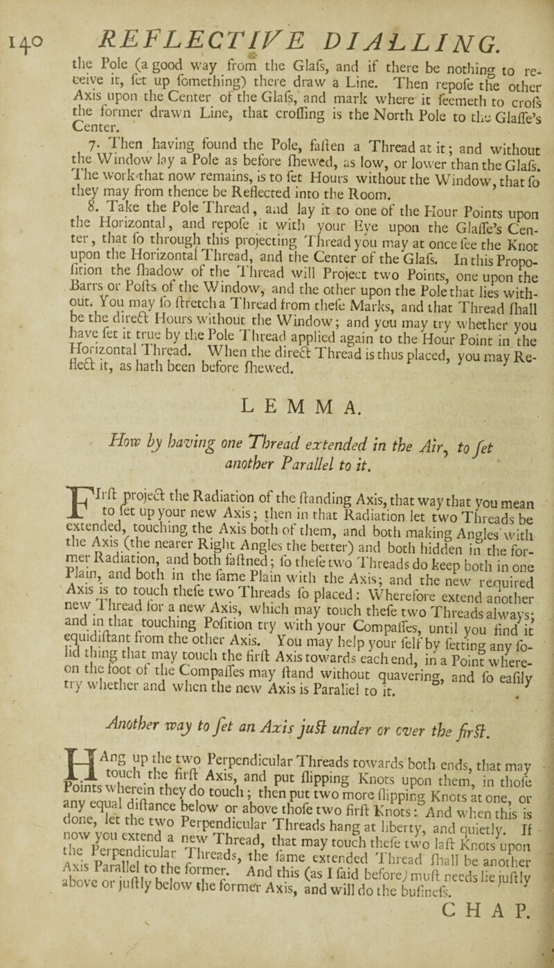 the Pole (a good way from the Glafs, and if there be nothin^ to re- ceive ir, fet up fomething) there draw a Line. Then repofe the other Axis upon the Center ot the Glafs, and mark where it feemeth to crofs die former drawn Line, that eroding is the North Pole to the Glaffe’s Center. 7- Then^.aving found the Pole, fallen a Thread at it; and without the Window lay a Pole as before fhewed, as low, or lower than the Glafs 1 he work‘that now remains, is to fet Hours without the Window thatfo they may from thence be Reflected into the Room. ’ 8. Take the Pole Lhiead, and lay it to one of the Hour Points upon the Horizontal, and repofe it witli your Eye upon the Glafle’s Cen¬ ter, that fo through this projecting Thread you may at once fee the Knot upon the H^onzontal Thread, and the Center of the Glafs. In this Propo- firion the fliadow of the 1 bread will Project two Points, one upon the Barrs or 1 oils of the Window, and the other upon the Pole that lies with¬ out. You may fo ffretcha Thread from thefe Marks, and that Thread fhall be the diiect Houis without the Window; and you may try whether you have fet it true by the Pole Thread applied again to the Hour Point in the H(^izontal 1 hi ead. When the direft Thread is thus placed, you may Re- fled it, as hath been before fliewed. ^ ^ LEMMA. How hy having one Thread extended in the Air^ to fet another Parallel to it, FIi ft projed the Radiation of the handing Axis, that way that you mean to fet up your new Axis; then in that Radiation let two Threads be extended touching the Axis both of them, and both making AniTles'witli the Axis (the nearer Right Angles the better) and both hidden in the for- mei Radiation and both faftned; lo thefe two I'hreads do keep both in one Plain, and both in the fame Plain with the Axis; and the new required new Tlire/rff ' * Wherefore extend arlother new 1 bread for a new Axis, which may touch thefe two Threads always- and in that touching Pofition try with your Compalfcs, until you find it equidiftant from the other Axis. You may help your felf by fetting any fo- id that may touch the firfl: Axis towards each end, in a Point where¬ on the foot of theCompafles may fland without quaverino-, and fo eafilv try whether and when the new Axis is Paraliel to it. ^ Another way to fet an Axis ju§l under or ever the fir§l. ^^^teads towards both ends, that may swli^p-n?! A upon them, in thole i units ^''hejein they do touch; then put two more flipping Knots at one or ny equal diflance below or above thofe two flrfl: Knots: And when this is done, let the two Perpendicular Threads hang at liberty, and quietly If AG. pSi Threads, the fame extended Thread fliall be another Axis Paralld to the former. And this (as I faid before) muff needs lie juftiv above or jufliy below the former Axis, Ld will do the bufinefr ^ ^ CHAP.