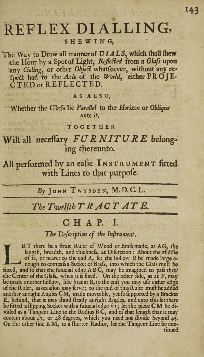 REFLEX DIALLING, SHEWING, ' / The Way to Draw all mannerof D/ilL5, which (hall (hew the Hour by a Spot of Light, RefleSed from a Glafi upon any deling^ or other Obj/fB whatfoever, without any re- fpeft had to the oL the World, eitherPROJE- C T E D or R E F L E C T E D. A s A L s o. Whether the Glafs lie Parallel to the Horizon or Oblique unto it. TOGETHER Will all neceflary FUB-^ITURK belong¬ ing thereunto. All performed by an eafie Instrument fitted with Lines to tfiat purpofe. J O H N T W Y S D E N, M. D. C. L. m —I .. I ■  ■ ■■ ■■■■ ' ' The Twelfth r R J C T J T E. *. ' ... i. ■ ■ i ' ■ ■■ ■■ iWMBMBBMMWMMllar t ^ C H A p’ 1. The Defcription of the Infirument. Let there be a ftrait Ruler of Wood or Brafs made, as AG, the[ length, breadth, and thicknefs, at Difcrction : About the niiddid of It, or nearer to the end A, let the hollow B be made large c- nough to compafsa Socket of Brafs, into which the Glafs muft be fitted, and fo that the fiducial edge ABC, may be imagined to pafs thro’ the Center of the Glafs, when it is fixed. On the other fide, as at F, may be made another hollow, like htat at B, to the end you may ufe either edge of the Ruler, as occafion 'may ferve; to the end of this Ruler muft be added another at right Angles CM, made moveable, yet fofupported by a Bracket E, behind, that it may ftand fteady at right Angles, and unto this let there be fitted a flipping Socket with a fiducial edge hi', let the piece CM be di¬ vided as a Tangent Line to the Radius B C, and of that length that it may contain about 47, or 48 degrees, which you need not divide beyond 45. On the other fide KM, to a ftiorter Radios, let the Tangent Line be con¬ tinued