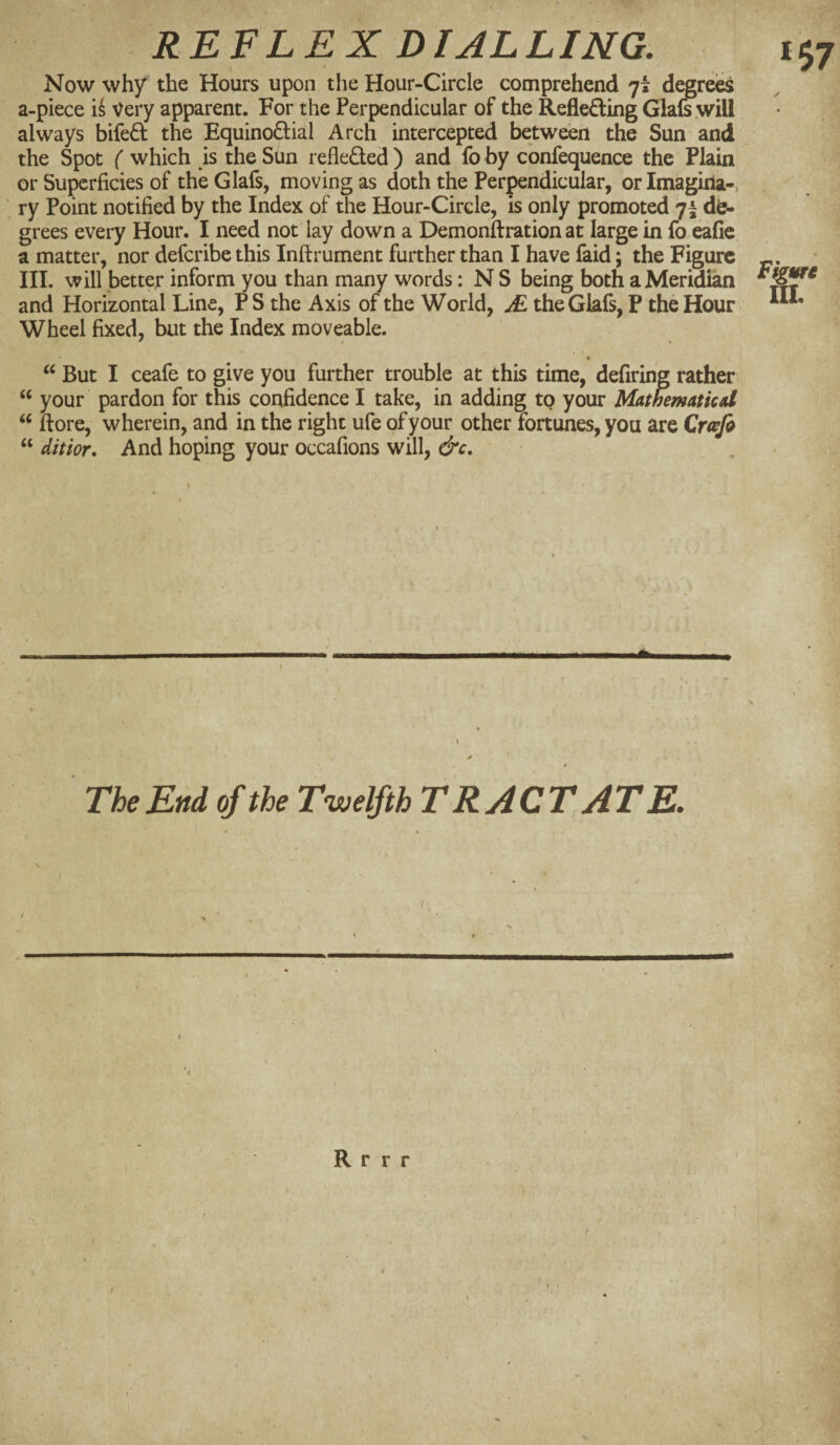 \ * , ^ Now why the Hours upon the Hour-Circle comprehend 7* degrei^ a-piece Very apparent. For the Perpendicular of the RefledingGlais.wiU always bifed the Equinodial Arch intercepted between the Sun and the Spot ( which is the Sun refleded) and fo by confequence the Plain or Superficies of theGlafs, moving as doth the Perpendicular, orImagiria-> ry Point notified by the Index of the Hour-Circle, is only promoted 7^ de¬ grees every Hour. I need not lay down a Demonftration at large in fo eafic a matter, nor deferibe this Inftrument further than I have faid; the Figure III. will better inform you than many words: N S being both a Meridian and Horizontal Line, PS the Axis of the World, jE theGlafs, P the Hour Wheel fixed, but the Index moveable. ' * s Fkwc IlL But I ceafe to give you further trouble at this time, defiring rather “ your pardon for this confidence I take, in adding to your Mathematicd ‘‘ fiore, wherein, and in the right ufe of your other fortunes, you are Qrafo “ ditior. And hoping your occafions will, &c. * N « » The End of the Twelfth TRACTATE. ( A ■' ^ R r r r