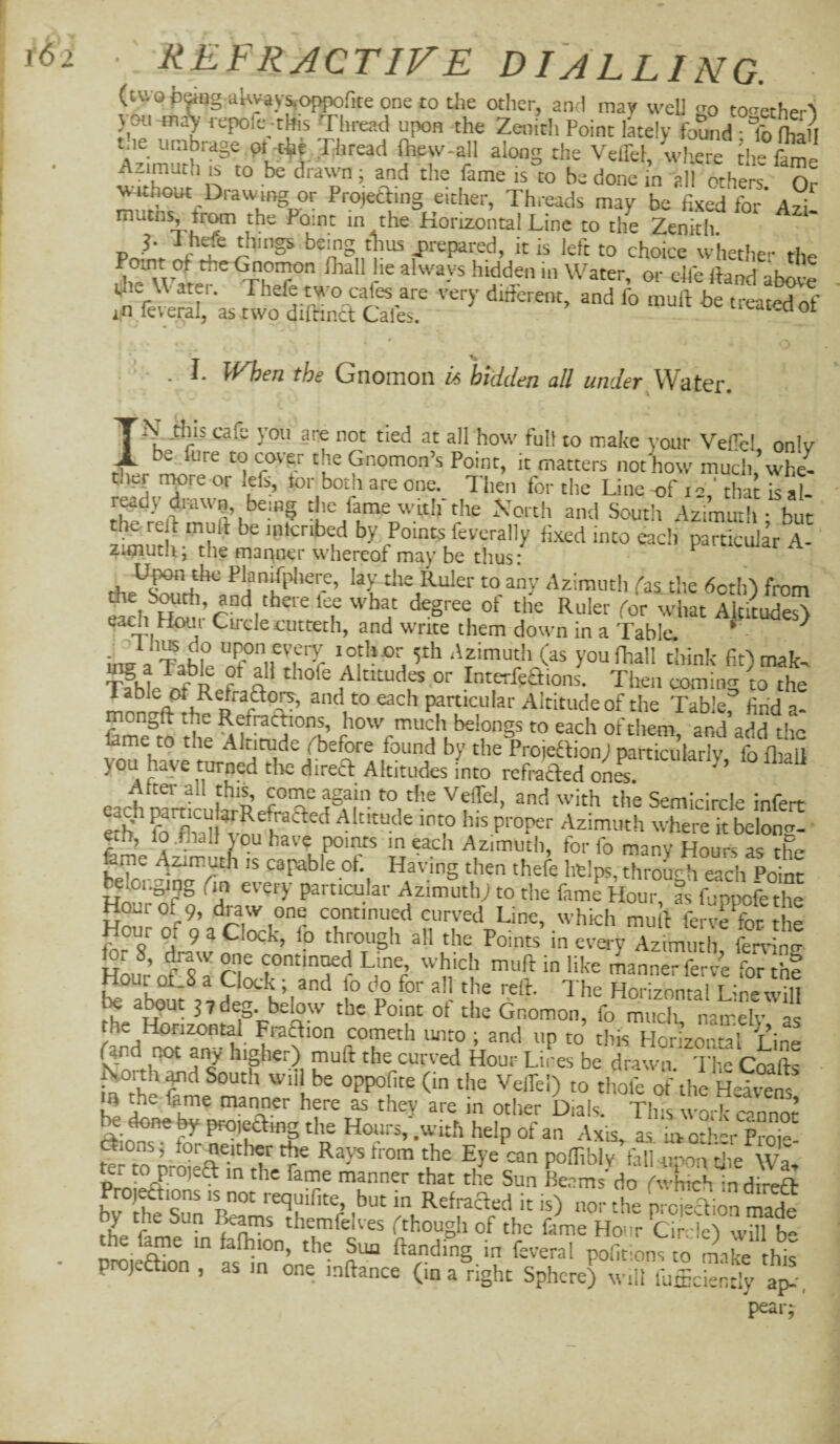 (two bang akvay^oppofite one to the other, and may well go to<^ctherS } Ml ^^laV repofe -this Thread upon the Zenith Point lately found • to ftLi the umbrage pi-t^f Tihread Oiew-all along the Velfel, wlieTe th °W without Drawing or Projeaing either, Threads may be fixed for Ayi. Point m the Horizontal Line to the Zenith, things being thus prepared, it is left to choice whether the iTvV V tTT always hidden in Water, or elfe (land ab^ve t • fbe Gnomon is biddeji all under Watoi*. I tills cafe you are not tied at all how full to make your VelTcl onlv be fure to cover the Gnomon’s Point, it matters not how much*whe- tlief npre or left, tor both are one. Then for the Line of 12' that is al- r^dy town, being tlic fame wulf the Xortli and South Azimuth - but the re i mull be inicribed by Points feverally fi.xcd into each particular A- zi^uth; the maqoer whereof may be thus: Upon the Planifiiliere, lay the Ruler to any Azimuth fas the doth’) from die S^th, and there lee what degree of the Ruler for what Altitudes'! each Hour Circle cutteth, and write them down in a Table. * ^ ins a Table Talf rb!J 'a m n you Hiall think fit) mak. ^ CD i Altitudes or InterfeHions. Then comin^x to the t!’ particular Altitude of the Tabkr find a- mongft the Refrachons, how much belongs to each of them and add tbo feme to the Altitude fbefore found by the Projedlion) particularly fo fliall you have turned tlie direT Altitudes into refrafted onL eachnfrtic Semicircle infert eth' fo^W Iv^, h Altitude into his proper Azimuth where it belong- eth, io .fhall j ou have points in each Azimuth, for fo many Hours as tte fame Azimutfi is caj^ble of. Having then thefe helps, through each Point Sr’^f n Azimuth; to the femrHour, as fuppofethe Hour of 9, draw one continued curved Line, which mull ferve Ton the Hour of 9 a Clock, fo through all the Points’ in eve.-yTzimutli fen- ng for 8, ^w one continued Line, which mull in like manner ferv4 for thf b?abfi^,*,Sf hS®'* [° P° Horizontal Linewill ^ a^ut 3 7 deg. below the Point of the Gnomon, fo much nairelv the Horizontal FraHion cometh unto ; and up to this Horizonml Line And ^ any higher) mull the curved Hour Lives be drawn The Coafts ■ Koith ^d South will be oppofite (in the Velfel) to tlmfe oGlie HTvens Iisfe as they are in other Dials. This work cannot ^ done W pro,ea.ng the Hours, .with help of an Axis, as Lotb-r Prok the Eye can polfiblv fall opon cjie Wa. p * the fame manner that the Sun Beams' do fwhich in direft Proj^ions IS TOt requifite, but in RefracTed it is) nor the prcieclion made f ^ themfelves (though of the feme Hour Cimle) wTb» the f^e in fafhion, the Sua Handing in feveral pofitions to m.ike this projeaion , as m one inllance (in a right Sphere) will fulcbntTy a^-, pear;