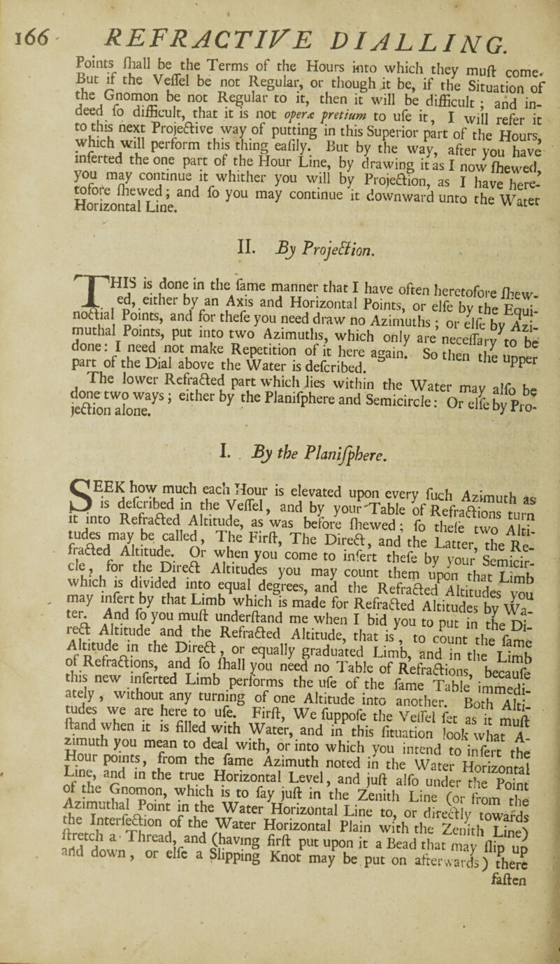 Points fliall be the Terms of the Hours into which they muft come. But if the Veffel be not Regular, or though it be, if the Situation of the Gnomw be not Regular to it, then it will be difficult ; aiid in- deed lo difficult, that it is not operx fretiam to ufe it, I will refer it to this next Projeftive way of putting in this Superior part of the Hours which will perform this thing eafily. But by the way, after yotThave- inferred the one part of the Hour Line, by drawing it as I now ffiewed, you may continue it whither you will by Projeafon, as I havrhere- HwiTOntarLine continue it downward unto the Water II. By ProjeBion, I This is done in the fame manner that I have often heretofore ffiew. ed, either by an Axis and Horizontal Points, or elfe by the f'ohI- nottial Points, and for thefe you need draw no Azimuths ; or Jlfe bv Azi* muthal Points, put into two Azimuths, which only are necelLrv to ^ne: I need not make Repetition of it here again. So then the unner part of the Dial above the Water is deferibed. The lower Refraaed part which lies within the Water mav alfn K.. jeaSref ’ the Planifphere and Semicircle: Orelfeby Pro! 1. , By the Planijphere. niuch each Hour is elevated upon every fiich Azimuth IS deferibed in the VelTel, and bv voiir'Table nf it into Refrafted Altitude, as Vas beLr^Tve^ ^ “ vt iTti tud^ may be called, The Firft, The Direa, and the Latter ffie Re fraded Altitude. Or when you come to infert thefe by your’ Semicir’ ^ Altitudes you may count them upon that Limb which IS divided into equal degrees, and the Refraded^Altitudes^v^u may infert by that Limb which is made for Refraded Altifudes bvNva underftand me when I bid you to put in tL DI rea Altitude and the Refraaed Altitude, that is , to count the famo Almude in the Direa, or equally graduated Limb, and in the Limb o Refradions, and fo fhall you need no Table of Refradions becaufe this new inferted Limb performs the ufe of the fame Table immedi ately, without any turning of one Altitude into another. Both Alt tudes we are here to ufe. Firft, We fuppofe the Velfel fet as it m ft ftand when it is filled with Water, and in this fituation look what^^ zimuth you mean to deal with, or into which you intend to infert the Hour points, from the fame Azimuth noted in the Water Horizontal Line and m the true Horizontal Level, and juft alfo under the S 4, Zenith Line (or fromX Azimuthal Point m the Water Horizontal Line to, or direaiy towards ftrefrh Horizontal Plain with the Zenith Lffiel frtd put upon it a Bead that may flip up ild down, or elfe a Slipping Knot may be put on afterwards) there fatten