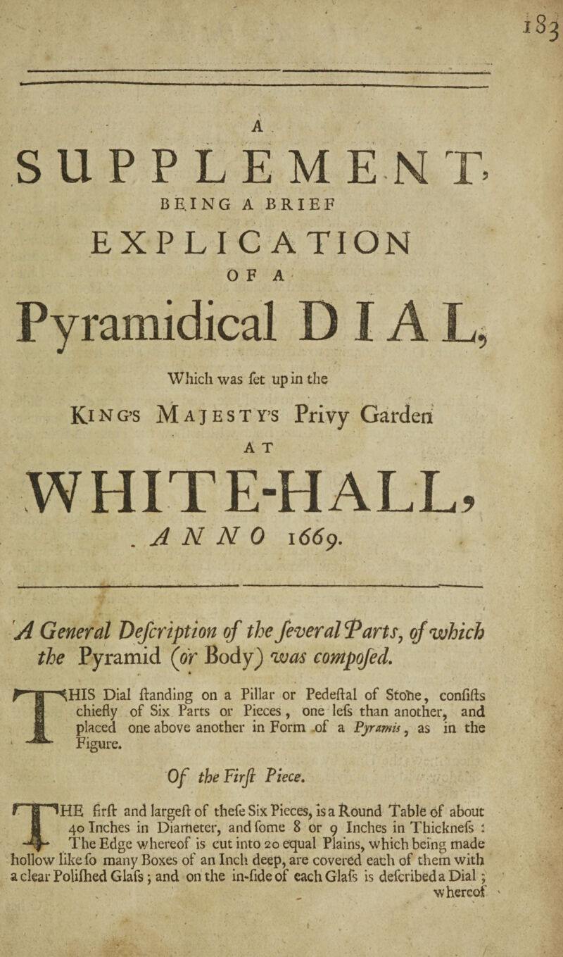 S U P P t E M E N T. BE,ING A BRIEF EXPLICATION > OF A- Pyramidical D IA Which was fet up in the KING’S MAJESTY’S Privy Garden WHITE-HALL, .ANNO 1669. ^ . ij.*. . .X U < ■■ 1 II ■ I ■ .i ■ ■ ,* -Ml t t A General Defcriptton of the fever al ^arts, of which the Pyramid (or Body) was compofed. r • * I , < This Dial Handing on a Pillar or Pedeftal of Stohe, confifts chiefly of Six Parts or Pieces, one lefs than another, and placed one above another in Form .of a Fyrmis, as in the Figure. Of the Firji Piece. The fir ft: andlargeftof thefe Six Pieces, is a Round Table of about 40 Inches in Diameter, and fome 8 or 9 Inches in Thieknefs : The Edge whereof is cut into 20 equal Plains, which being made hollow likefo many Boxes of an Inch deep, are covered each of them with a clear Polifhed Giafs; and oh the inTideof cachGlafs is defcribedaDial; ' . ‘ _ whereof'