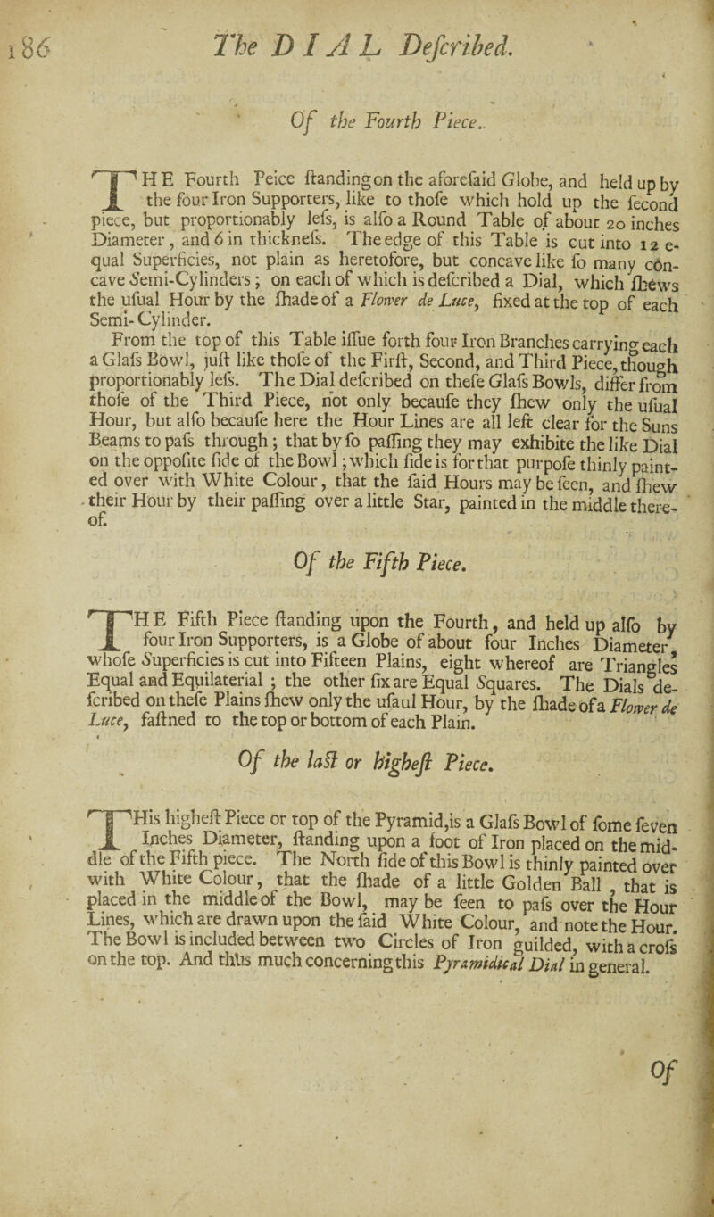 Of the Fourth Piece,. HE Fourth Peice ftandingon the aforefaid Globe, and held up by JL tbe four Iron Supporters, like to thofe which hold up the fecond piece, but proportionably lefs, is alfo a Round Table of about 20 inches Diameter, and 6 in thicknefs. The edge of this Table is cut into 12 e- qual Superficies, not plain as heretofore, but concave like fo many con¬ cave 6'emi-Cylinders; on each of which is defcribed a Dial, which il:6ws the ufual Hoitr by the fhade of a Flower de Luce^ fixed at the top of each Semi- Cylinder. From the top of this Table ilTue forth four Iron Branches carryino-each aGlafs Bowl, juft like thole of the Firft, Second, and Third Piece, though proportionably lefs. The Dial defcribed on thefe Glafs Bov/Is, difter fre^ thofe of the Third Piece, not only becaufe they fhew only the ufual Hour, but alfo becaufe here the Hour Lines are all left clear for the Suns Beams to pafs through; that by fo palTing they may exhibite the like Dial on the oppofite fide of the Bowl; which fide is for that purpofe thinly paint¬ ed over with White Colour, that the faid Hours maybefeen, andft'ew -their Hour by their pafting over a little Star, painted in the middle there¬ of. Of the Fifth Piece. TH E Fifth Piece ftanding upon the Fourth, and held up alfo by fouiTron Supporters, is a Globe of about four Inches Diameter whofe Superficies is cut into Fifteen Plains, eight whereof are Triangles Equal and Equilaterial ; the other fix are Equal Squares. The Dials feribed on thefe Plains fhew only the ufaul Hour, by the ftiade of a Flower de Lucey faftned to the top or bottom of each Plain. « Of the la^ or highefi Piece. higlieft Piece or top of the Pyramid,is a Glafs Bowl of feme feven X Inches Diameter, ftanding upon a foot of Iron placed on the mid¬ dle of the Fifth piece. The North fide of this Bowl is thinly painted over with White Colour, that the fliade of a little Golden Ball that is • placed in the middle of the Bowl, may be feen to pafs over the Hour Lines, which are drawn upon the faid White Colour, and note the Hour The Bowl IS included between two Circles of Iron guilded, withacrofs nnthe top* A.nd thlis much concerning this Pj/rAwitiicAl D/4/in general.