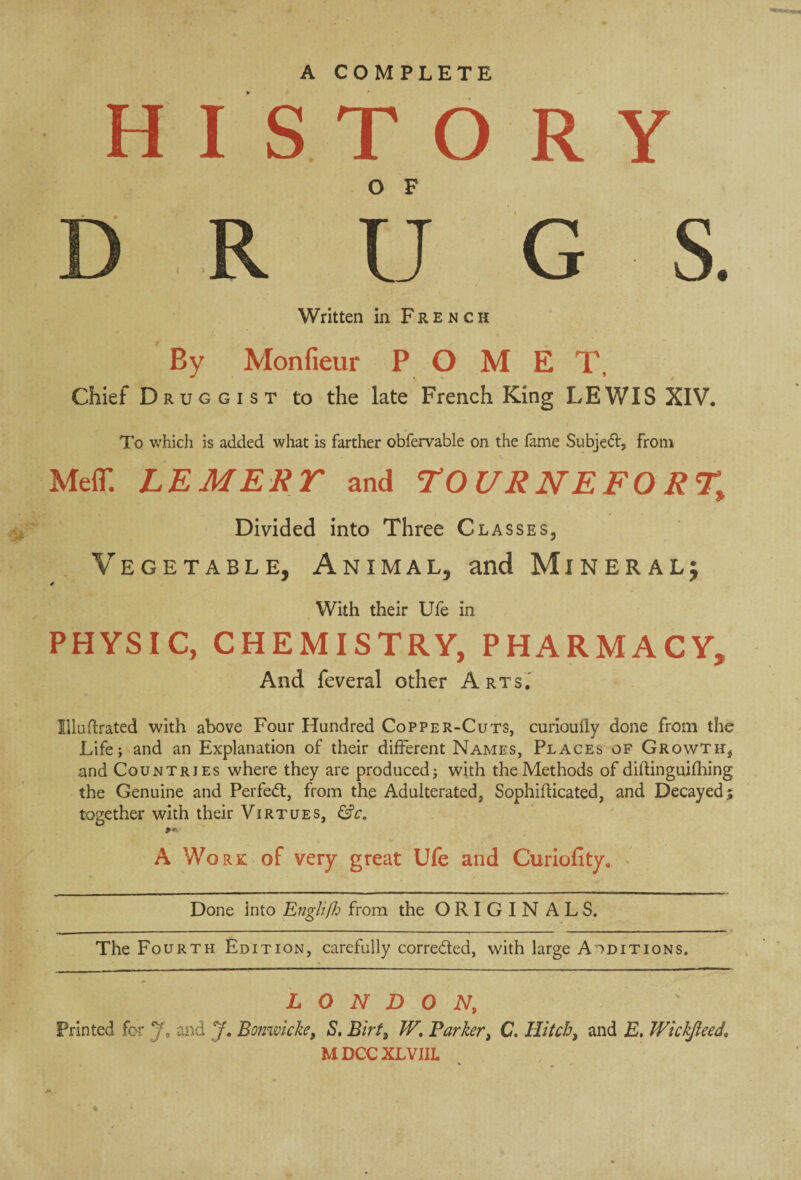 H IS TO R Y D R Ü G S. Written in French By Monfieur P O M E T, Chief Druggist to the late French King LEWIS XIV. To which is added what is farther obfervable on the fame Subject, from MefT. LEMERT and TO URNEFO R% Divided into Three Classes, Vegetable, Animal, and Mineral; * With their Ufe in PHYSIC, CHEMISTRY, PHARMACY, And feveral other Arts. Illuftrated with above Four Hundred Copper-Cuts, curiouily done from the Life; and an Explanation of their different Names, Places of Growth* and Countries where they are produced; with the Methods of diflinguifhing the Genuine and Perfect, from the Adulterated, Sophifticated, and Decayed; together with their Virtues, &c. A Work of very great Ufe and Curiufity. Done into Englifh from the ORIGIN ALS. The Fourth Edition, carefully correded, with large Additions. LONDON, Printed for T, and J. Bonmch, S, Birt, W. Parker, C. Hitch, and E. Wickjleed, MDCCXLVIII. %