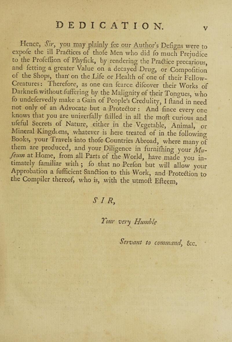 v Hence, Sir, you may plainly fee our Author’s Defigns were to expofe the ill Practices of thofe Men who did fo much Prejudice to the Profeffion of Phyfick, by rendering the Pra&ice precarious, and fetting a greater Value on a decayed Drug, or Compofition of the Shops, than' on the Life or Health of one of their Fellow- Creatures : Therefore, as one can fcarce difcover their Works of Darknefs without buffering by the Malignity of their Tongues, who fo undefervedly make a Gain of People’s Credulity, I hand in need not only of an Advocate but a Protestor i And fince every one knows that you are univerfally {killed in all the mod curious and ufeful Secrets of Nature, either in the Vegetable, Animal, or Mineral Kingdoms, whatever is here treated of in the following Books, your Pravels into thofe Countries Abroad, where many of them are produced, and your Diligence in furniffung your Mu- feum at Home, from all Parts of the World, have made you in¬ timately familiar with ; fo that no Perfon but will allow your Approbation a fufficient Sanction to this Work, and Prote&ion to the Compiler thereof, who is, with the utmoft Efteem, SIR, 2 our very Humble Servant to command\ See,