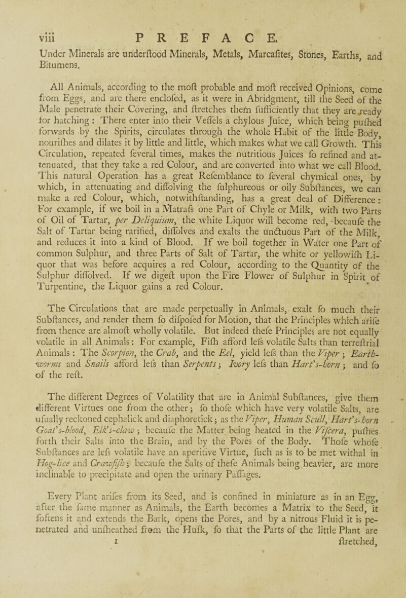 Under Minerals are underftood Minerals, Metals, Marcafites, Stones, Earths, and Bitumens. All Animals, according to the mod probable and moft received Opinions, come from Eggs, and are there enclofed, as it were in Abridgment, till the Seed of the Male penetrate their Covering, and ftretches them fufficiently that they are ready for hatching : There enter into their Veffels a chylous Juice, which being pufhed forwards by the Spirits, circulates through the whole Habit of the little Body, nourishes and dilates it by little and little, which makes what we call Growth. This Circulation, repeated feveral times, makes the nutritious Juices fo refined and at¬ tenuated, that they take a red Colour, and are converted into what we call Blood. This natural Operation has a great Refemblance to feveral chymical ones, by which, in attenuating and diffolving the fulphureous or oily Subfiances, we can make a red Colour, which, notwithftanding, has a great deal of Difference : For example, if we boil in a Matrafs one Part of Chyle or Milk, with two Parts of Oil of Tartar, per Deliquium, the white Liquor will become red, 'becaufe the Salt of Tartar being rarified, diffolves and exalts the unduous Part of the Milk and reduces it into a kind of Blood. If we boil together in Water one Part of common Sulphur, and three Parts of Salt of Tartar, the white or yellowifh Li¬ quor that was before acquires a red Colour, according to the Quantity of the Sulphur diffolved. If we digeft upon the Fire Flower of Sulphur in Spirit of Turpentine, the Liquor gains a red Colour. The Circulations that are made perpetually in Animals, exalt fo much their Subfiances, and render them fo difpofed for Motion, that the Principles which arife from thence are almoft wholly volatile. But indeed thefe Principles are not equally volatile in all Animals: For example, Fifh afford lefs volatile Salts than terrefirial Animals : The Scorpion, the Crab, and the Eel, yield lefs than the Viper -, Earth- worms and Snails afford lefs than Serpents -, Ivory lefs than Hart's-horn ; and fo of the reft. The different Degrees of Volatility that are in Animal Subfiances, give them different Virtues one from the other; fo thofe which have very volatile Salts, are ufually reckoned cephalick and diaphoretick ; as the Viper, Human Scull, Hart's-horn Goat's-blood, Elk's-claw ; becaufe the Matter being heated in the Vifcera, pufhes forth their Salts into the Brain, and by the Pores of the Body. Thofe whofe Subfiances are lefs volatile have an aperitive Virtue, fuch as is to be met withal in Hog-lice and Crawfijh; becaufe the Salts of thefe Animals being heavier, are more inclinable to precipitate and open the urinary Paffages. Every Plant arifes from its Seed, and is confined in miniature as in an Egg, after the fame manner as Animals, the Earth becomes a Matrix to the Seed, it foftens it and extends the Bark, opens the Pores, and by a nitrous Fluid it is pe¬ netrated and unfheathed from the Hufk, fo that the Parts of the little Plant are i ftretched,