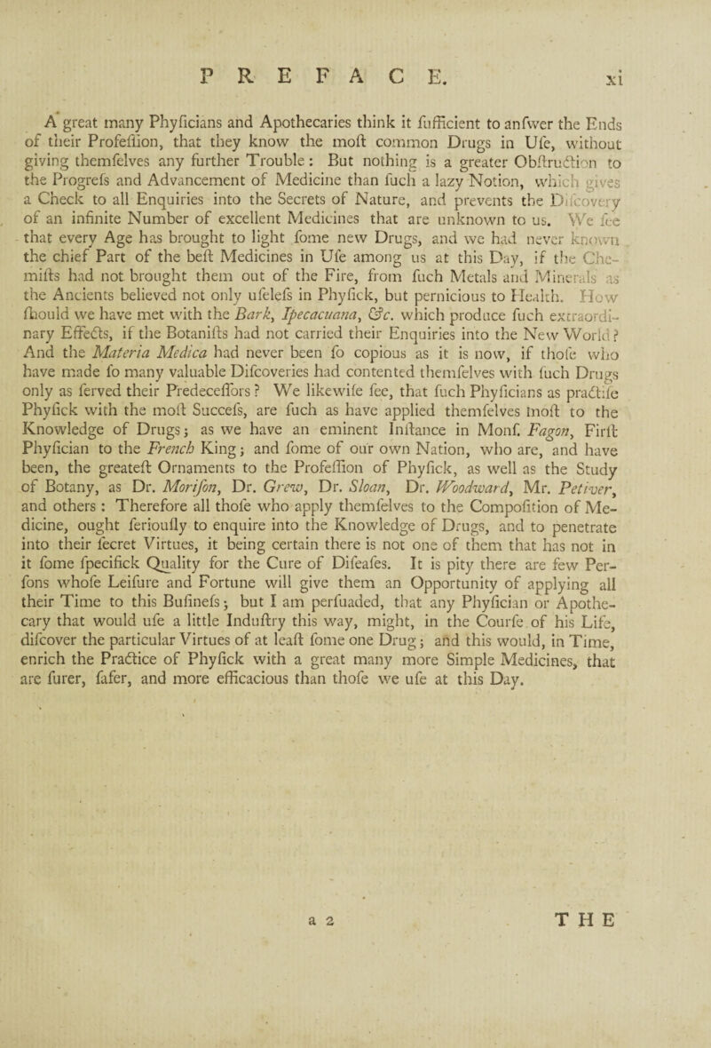 A great many Phyficians and Apothecaries think it fufficient to anfvver the Ends of their Profeflion, that they know the moft common Drugs in Ufe, without giving themfelves any further Trouble : But nothing is a greater Obftrudtion to the Progrefs and Advancement of Medicine than fuch a lazy Notion, which gives a Check to all Enquiries into the Secrets of Nature, and prevents the Diicovery of an infinite Number of excellent Medicines that are unknown to us. We fee that every Age has brought to light fome new Drugs, and we had never known the chief Part of the belt Medicines in Ufe among us at this Day, if the Che- mifts had not brought them out of the Fire, from fuch Metals and Minerals as the Ancients believed not only ufelefs in Phyfick, but pernicious to Health. How flaould we have met with the Bark, Ipecacuana, &c. which produce fuch extraordi¬ nary EfFedts, if the Botanifts had not carried their Enquiries into the New World? And the Materia Medica had never been fo copious as it is now, if thole who have made fo many valuable Difcoveries had contented themfelves with fuch Drugs only as ferved their PredecefiTors ? We likewife fee, that fuch Phyficians as pradtife Phyfick with the molt Succefs, are fuch as have applied themfelves Inoft to the Knowledge of Drugs; as we have an eminent Inflan.ee in Monfi Fagon, Firft Phyfician to the Frejicb King; and fome of our own Nation, who are, and have been, the greatefl Ornaments to the Profeflion of Phyfick, as well as the Study of Botany, as Dr. Morifon, Dr. Grew, Dr. Sloan, Dr. Woodward, Mr. Petivery and others : Therefore all thole who apply themfelves to the Compofition of Me¬ dicine, ought ferioufly to enquire into the Knowledge of Drugs, and to penetrate into their fecret Virtues, it being certain there is not one of them that has not in it fome fpecifick Quality for the Cure of Difeafes. It is pity there are few Per- fons whofe Leifure and Fortune will give them an Opportunity of applying all their Time to this Bufinefs; but I am perfuaded, that any Phyfician or Apothe¬ cary that would ufe a little Induftry this way, might, in the Courfe of his Life difeover the particular Virtues of at leaft: fome one Drug; and this would, in Time, enrich the Pradtice of Phyfick with a great many more Simple Medicines, that are furer, fafer, and more efficacious than thofe we ufe at this Day.