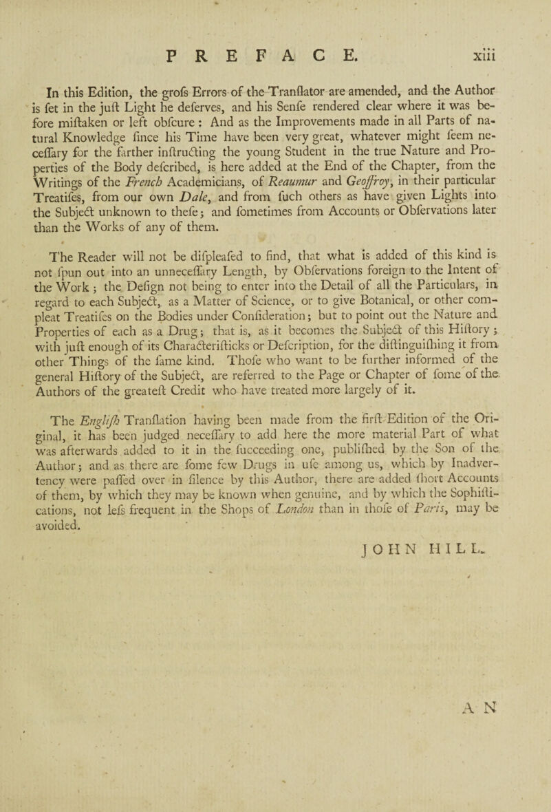 In this Edition, the grofs Errors of the Tranflator are amended, and the Author is fet in the juft Light he deferves, and his Senfe rendered clear where it was be¬ fore miftaken or left obfcure : And as the Improvements made in all Parts of na¬ tural Knowledge fince his Time have been very great, whatever might feem ne- ceffary for the farther inftrudting the young Student in the true Nature and Pro¬ perties of the Body defcribed, is here added at the End of the Chapter, from the Writings of the French Academicians, of Reaumur and Geoffroy, in their particular Treatifes, from our own Dale, and from fuch others as have given Lights into the Subject unknown to thefe ; and fometimes from Accounts or Obfervations later than the Works of any of them. • The Reader will not be difpleafed to find, that what is added of this kind is not fpun out into an unneceftiiry Length, by Obfervations foreign to the Intent of the Work ; the Defign not being to enter into the Detail of all the Particulars, in regard to each Subject, as a Matter of Science, or to give Botanical, or other corn- pleat Treatifes on the Bodies under Confideration ; but to point out the Nature and Properties of each as a Drug ; that is, as it becomes the Subject of this Hiftory ; with juft enough of its Charadterifticks or Defcription, for the diftinguifhing it from, other Things of the lame kind. Thole who want to be further informed of the general Hiftory of the Subjedt, are referred to the Page or Chapter of fome of the. Authors of the greateft Credit who have treated more largely of it. • The Englijh Transition having been made from the firft Edition of the Ori¬ ginal, it has been judged necefiary to add here the more material Part of what was afterwards added to it in the fucceeding one, publilhed by the Son of the Author; and as there are fome few Drugs in ufe among us, which by Inadver¬ tency were palled over in filence by this Author, there are added lhort Accounts of them, by which they may be known when genuine, and by which the Sophifti- cations, not lefs frequent in the Shops of London than in thole of Paris, may be avoided. JOHN HILL.