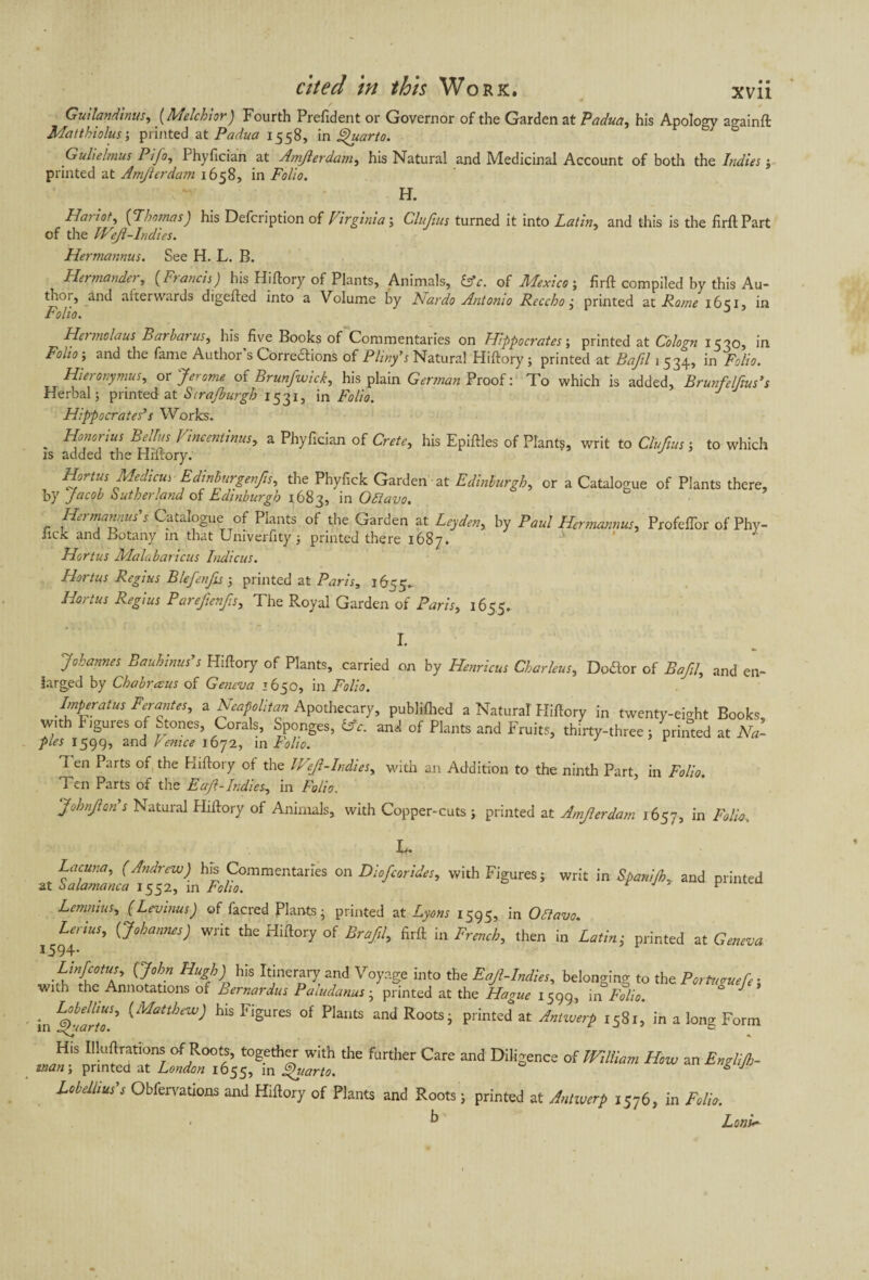 Guilandinus, (Melchior) Fourth Prefident or Governor of the Garden at Padua, his Apology againft Matthiolus-, printed at Padua 1558, in Quarto. Gulielmus Pifo, Phyfician at Amjierdam, his Natural and Medicinal Account of both the Indies $ printed at Amjierdam 1658, in Folio. H. Harlot, (Thomas) his Defcription of Virginia ; Clujius turned it into Latin, and this is the firft Part of the Wejl-Indies. Hermannus. See H. L. B. Her mander, (Francis) his Hiftory of Plants, Animals, idc. of Mexico; firft compiled by this Au¬ thor, and afterwards digefted into a Volume by Nardo Antonio Reecho ,• printed at Rome i6<;i, in Folio. J Hermolaus Barbaras, his five Books of Commentaries on Hippocrates ; printed at Cologn 1530, in Folio ; and the fame Author s Corrections of Pliny’s Natural Hiftory ; printed at Bafil 1 534, in Folio. Hieronymus, or 'Jerome of Brunfwick, his plain German Proof: To which is added, Brunfelfius’s Herbal; printed at Sira/burgh 1531, in Folio. Hippocrates’s Works. . Honorius Bellas Vineentinusy a Phyfician of Crete, his Epiftles of Plants, writ to Clujius ; to which is added the Hiftory. Hortus Medicus Edinburgenfis, the Phyfick Garden at Edinburgh, or a Catalogue of Plants there, by Jacob Sutherland of Edinburgh 1683, in OSiavo. Ho man au s s Catalogue of Plants of the Garden at Leyden, by Paul Hermannus, Profefior of Phy- iick and Botany in that Univerfity ; printed there 1687. Hortus Malabaricus Indiens. Hortus Regius B/eJ,enfis ; printed at Paris, 1655.. Hortus Regius PareJienfis, The Royal Garden of Paris, 1655. I. Johannes Bauhinus’s Hiftory of Plants, carried on by Henricus Charleus, Dodor of Bafil, and en¬ larged by Chabrceus of Geneva 1650, in Folio. Imperatus Forantes, a Neapolitan Apothecary, publifhed a Natural Hiftory in twenty-eight Books, with Figuies of atones, Corals, Sponges, &c. and of Plants and Fruits, thirty-three; printed at Na¬ ples 1599, and Venice 1672, in Folio. r Ten Parts of the Hiftory ot the Wejl-Indies, with an Addition to the ninth Part, in Folio. Ten Parts of the Eaft-Indies, in Folio. johnjian s Natural Hiftory of Animals, with Copper-cuts ; printed at Amjierdam 1657, m Folio> ■M* Lacuna, (Andrew) his Commentaries on Dio/corides, with Figures ; writ in Spanijh., and printed at Salamanca 1552, in Folio. F Lemnius, ( Levinas J of facred Plants ; printed ut Lyons 1595, in Oltavo. i5^iUS* {dohanncs) Wlit Hiftory of Bra/il, firft in French, then in Latin - printed at Geneva Lmfcotus, (John Hugh) his Itinerary and Voyage into the Eajl-Indies, belonging to the P or fugue fe ■ wnh the Annotations of Bernardus Paludanus • printed at the Hague 1599, in F°lio. ° in Ljhlrto' ^MattbeW) his FiSures Plants and Roots; printed at Antwerp 1581, in a long Form His Illuftrations of Roots, together with the further Care and Diligence of William How an Englijh- *»an ; printed at London 1655, in Quarto. & J Lobclhus s Obiervations and Hiftory of Plants and Roots ; printed at Antwerp 1576, in Folio. • h LonV