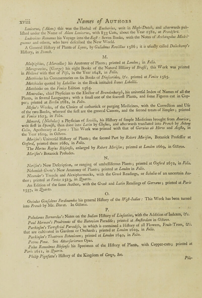 Lonicerus, (Adam) this was the Herbal of Eucharius, writ in High-Dutch, and afterwards pub* lifhed under the Name of Adam Lonicerus, with 833 Cuts, about the h ear 1582, at Frankfort. Ludovicus Romanus his Voyage into the Eajl : Seven Books, with the Notes of Archangelus Madii guanus and others, who have defcribed the New World. A General Hiftory of Plants of Lyons, by Gulielmus Rovillius 1586 1 it is ufually called Dalechamp s Hiftory, in French. M. Malpighius, (Marcellas) his Anatomy of Plants ; printed at London; in Folio. Marcgravius, (George) his eight Books of the Natural Hftiory of Brafil; this Work was printed in Holland with that of Pifo, in the Year 1648, in Folio. Matthiolus his Commentaries on fix Books of Diofcorides, &c. printed at Venice 1565* Matthiolus quoted by Lobellius in the Book intituled leones Lobellii. Matthiolus on the Venice Edition 1565* Mentrelius, chief Phyfician to the Elector of Brandenburgh, his univerfal Index of Names of ah the Plants, in feveral Languages; with a fmall one of the fcarceft Plants, and fome Figures cut in Cop¬ per; printed at Berlin 1682, in Folio. Mefue's Works, of the Choice of cathartick or purging Medicines, with the Corre&ion and Ufe of the two Books, whereof the firft are the general Canons, and the fécond treats of Simples ; printed at Venice 1623, in Folco. Monard, (Nicholas) a Phyfician of Seville, his Hiftory of fimple Medicines brought {com America; writ fir ft in Spanifh, then done into Latin by Clufius, and afterwards tranflated into French by Antony Colin, Apothecary at Lyons : This Work was printed with that of Garzias ab Horto and Acojla, in the Year 1619, in Odlavo. Mori fan's Univerfal Hiftory of Plants ; the fécond Part by Robert Morifon, Botamck Profeflor at Oxford, printed there 1680, in Folio. # The Hortus Regius Blefenfis, enlarged by Robert Morifon; printed at London 1669, in Ofiavo. Morifon's Botanick Preludes. N. Nori[on’s New Defcription, or ranging of umbelliferous Plants; printed at Oxford 1672, in Folio. Nehemiah Grew's New Anatomy of Plants ; printed at London in Folio. Nicanders Treacle and Alexipharmacks, with the Greek Readings, or Scholia of an uncertain Au¬ thor; printed at Venice 1523, in fhtarto. An Edition of the fame Author, with the Greek and Latin Readings of G or rreus ; printed at Pans 1557, in ghiarto. Oviedus Gonfalvus Ferdinandus his general Hiftory of the JVefl-Indies : This Work has been turned into French by Mr. Dur et. In Otiavo. P • Paludanus Bernardus’s Notes on the Indian Hiftory of Linfcotius, with the Addition of Indexes, (Ac. Paul Herman’s Prodromus of the Batavian Paradife; printed at Amjlerdam in OStavo. Parkin fan's Terreftrial Paradife, in which is contained a Hiftory of all flowers, Fruit-Trees, Lc. that are cultivated in Gardens or Orchards; printed at London 1629, in toho. Parkinfon's Theatrum Botanicum; printed at London 1640, in Folio. Petrus Pena. See ddverfariorum Opus. . . , Palus Renealmus Blefenfis his Specimen of the Hiftory of Plants, With Copper-cuts j printed Paris 1611, in Quarto. Philip Pigafettas Hiftory of the Kingdom of Congo, See. p;u