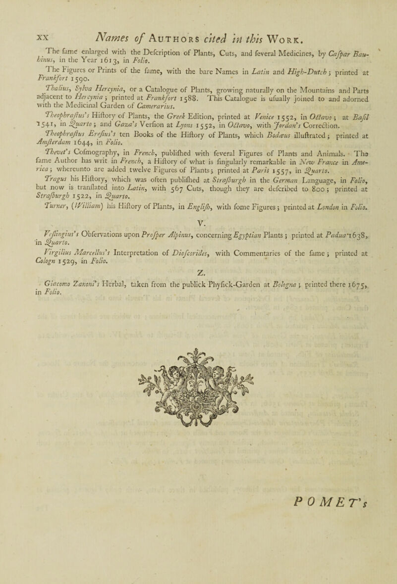 The fame enlarged with the Defcription of Plants, Cuts, and feveral Medicines, by Cafpar Bau- binus, in the Year 1613, in Folio. 1 he 1‘ igures or Prints ot the fame, with the bare Names in Latin and High-Dutch ; printed at Frankfort 1590. Thalius, Sylva Hercynia, or a Catalogue of Plants, growing naturally on the Mountains and Parts adjacent to Hercynia ; printed at Frankfort 1588. This Catalogue is ufually joined to and adorned with the Medicinal Garden of Camerarius. Theophrajius's Hiftory of Plants, the Greek Edition, printed at Venice 1552, in Oflavo ; at Bafl 1541, in Quarto-, and Gaza's Verfion at Lyons 1552, in Ofiavo, with Jordan's Correction. Theophrajius Ereftus's ten Books of the Hiftory of Plants, which Bodccus illuftrated ; printed at Amjlerdam 1644, in Folio. Thevet's Cofmography, in French, publifhed with feveral Figures of Plants and Animals. The fame Author has writ in French, a Hiftory of what is fingularly remarkable in New France in Ame¬ rica-, whereunto are added twelve Figures of Plants) printed at Paris 1557, in Quarto. Tragus his Hiftory, which was often publifhed at Strajburgb in the German Language, in Folio, but now is tranllated^into Latin, with 567 Cuts, though they are deferibed to 800 ; printed at Stra/burgh 1522, in Quarto. Turner, (IVilliam) his Hiftory of Plants, in Englifr, with fome Figures; printed at London in Folio. V. Vefingius's Obfervations upon Profper Alpinus, concerning Egyptian Plants ; printed at Padua' 1638, in Quarto. Virgilius Afarceilus's Interpretation of Diofcorides, with Commentaries of the fame ; printed at Cologn 1529, in Folio. Z. Giacomo Zanoni’s flerbal, taken from the publick Phyftck-Garden at Bologna ; printed there 1675, in Folio. P 0 MET's